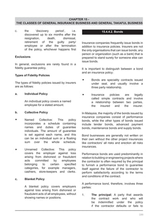 CHAPTER 15 -
THE CLASSES OF GENERAL INSURANCE BUSINESS AND GENERAL TAKAFUL BUSINESS
c.	 the ‘discovery period’, i.e.
	 discovered up to six months after the
	 resignation, death, dismissal,
	 retirement of the guilty party/
	 employee or after the termination
	 of the policy, whichever happens first
Exclusions
In general, exclusions are rarely found in a
fidelity guarantee policy.
Types of Fidelity Policies
The types of fidelity policies issued by insurers
are as follows:
a.	 Individual Policy
	 An individual policy covers a named
	 employee for a stated amount.
	
b.	 Collective Policy
•	 Named Collective: This policy
	 incorporates a schedule containing
	 names and duties of guarantee
	 individuals. The amount of guarantee
	 is set against each name, and this
	 can be an individual sum or a floating
	 sum over the whole schedule.
•	 Unnamed Collective: This policy
	 covers the employer against loss
	 arising from dishonest or fraudulent
	 acts committed by employees
	 belonging to certain specified
	 categories, for example managers,
	 cashiers, store-keepers and clerks.
c.	 Blanket Policy
A blanket policy covers employers
against loss arising from dishonest or
fraudulent acts of all employees, without
showing names or positions.
15.4.4.2. Bonds
Insurance companies frequently issue bonds in
addition to insurance policies. Insurers are not
the only organisations that can issue bonds; any
person or organization (such as a bank) that is
prepared to stand surety for someone else can
issue bonds.
It is important to distinguish between a bond
and an insurance policy:
•	 Bonds are speciality contracts issued
	 under seal, and usually involve a
	 three party relationship.
•	 Insurance policies are legally
	 called simple contracts and involve
	 a relationship between two parties,
	 the insured and the insurer.
In Malaysia, the majority of the bonds issued by
insurance companies consist of performance
bonds, while the other types of bonds issued
include tender bonds, advanced payment
bonds, maintenance bonds and supply bonds.
Bond businesses are generally not written on
their own without the other project insurances
like contractors’ all risks and erection all risks
insurances.
Performance bonds are used predominantly in
relation to building or engineering projects where
the contractor is often required by the principal
to furnish a performance bond to guarantee
itself against the failure of the contractor to
perform satisfactorily according to the terms
and conditions of the contract.
A performance bond, therefore, involves three
parties:
1.	 The principal: A party that awards
	 the contract work and who will
	 be indemnified under the policy
	 if the contractor defaults or fails to
189
 