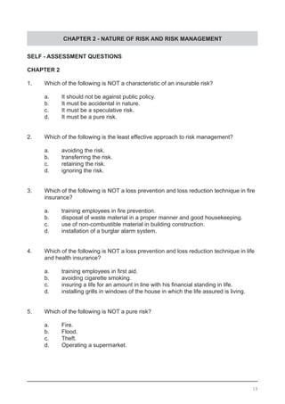 CHAPTER 2 - NATURE OF RISK AND RISK MANAGEMENT
SELF - ASSESSMENT QUESTIONS
CHAPTER 2
1.	 Which of the following is NOT a characteristic of an insurable risk?
	 a. 	 It should not be against public policy.
	 b.	 It must be accidental in nature.			
	 c.	 It must be a speculative risk.
	 d.	 It must be a pure risk.
2.	 Which of the following is the least effective approach to risk management?
	 a.	 avoiding the risk.
	 b.	 transferring the risk.				
	 c.	 retaining the risk.
	 d.	 ignoring the risk.
3.	 Which of the following is NOT a loss prevention and loss reduction technique in fire
	 insurance?
	 a.	 training employees in fire prevention.
	 b.	 disposal of waste material in a proper manner and good housekeeping.
	 c.	 use of non-combustible material in building construction. 	 	
	 d.	 installation of a burglar alarm system.
4.	 Which of the following is NOT a loss prevention and loss reduction technique in life
	 and health insurance?
	 a.	 training employees in first aid. 	 	 	
	 b.	 avoiding cigarette smoking.				
	 c.	 insuring a life for an amount in line with his financial standing in life.
	 d.	 installing grills in windows of the house in which the life assured is living.
5.	 Which of the following is NOT a pure risk?
	 a.	 Fire.
	 b.	 Flood.							
	 c.	 Theft. 								
	 d.	 Operating a supermarket.
19
 