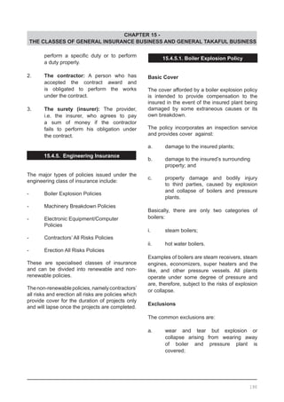 CHAPTER 15 -
THE CLASSES OF GENERAL INSURANCE BUSINESS AND GENERAL TAKAFUL BUSINESS
15.4.5.1. Boiler Explosion Policy
Basic Cover
The cover afforded by a boiler explosion policy
is intended to provide compensation to the
insured in the event of the insured plant being
damaged by some extraneous causes or its
own breakdown.
The policy incorporates an inspection service
and provides cover against:
a.	 damage to the insured plants;
b.	 damage to the insured’s surrounding
	 property; and
c.	 property damage and bodily injury
	 to third parties, caused by explosion
	 and collapse of boilers and pressure
	 plants.
Basically, there are only two categories of
boilers:
i.	 steam boilers;
ii.	 hot water boilers.
Examples of boilers are steam receivers, steam
engines, economizers, super heaters and the
like, and other pressure vessels. All plants
operate under some degree of pressure and
are, therefore, subject to the risks of explosion
or collapse.
Exclusions
The common exclusions are:
a.	 wear and tear but explosion or
	 collapse arising from wearing away
	 of boiler and pressure plant is
	 covered;
	 perform a specific duty or to perform
	 a duty properly.
2.	 The contractor: A person who has
	 accepted the contract award and
	 is obligated to perform the works
	 under the contract.
3.	 The surety (insurer): The provider,
	 i.e. the insurer, who agrees to pay
	 a sum of money if the contractor
	 fails to perform his obligation under
	 the contract.
15.4.5. Engineering Insurance
The major types of policies issued under the
engineering class of insurance include:
-	 Boiler Explosion Policies
-	 Machinery Breakdown Policies
-	 Electronic Equipment/Computer
	 Policies
-	 Contractors’ All Risks Policies
-	 Erection All Risks Policies
These are specialised classes of insurance
and can be divided into renewable and non-
renewable policies.
	
Thenon-renewablepolicies,namelycontractors’
all risks and erection all risks are policies which
provide cover for the duration of projects only
and will lapse once the projects are completed.
190
 