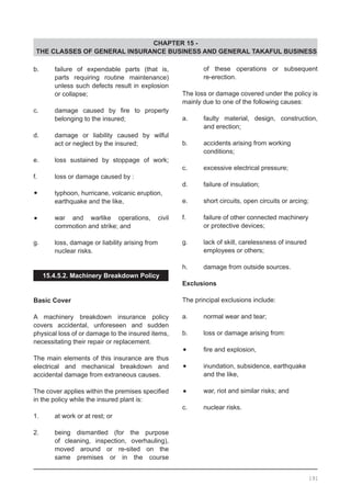 CHAPTER 15 -
THE CLASSES OF GENERAL INSURANCE BUSINESS AND GENERAL TAKAFUL BUSINESS
b.	 failure of expendable parts (that is,
	 parts requiring routine maintenance)
	 unless such defects result in explosion
	 or collapse;
c.	 damage caused by fire to property
	 belonging to the insured;
d.	 damage or liability caused by wilful
	 act or neglect by the insured;
e.	 loss sustained by stoppage of work;
f.	 loss or damage caused by :
•	 typhoon, hurricane, volcanic eruption,
	 earthquake and the like,
•	 war and warlike operations, civil
	 commotion and strike; and
g.	 loss, damage or liability arising from
	 nuclear risks.
15.4.5.2. Machinery Breakdown Policy
Basic Cover
A machinery breakdown insurance policy
covers accidental, unforeseen and sudden
physical loss of or damage to the insured items,
necessitating their repair or replacement.
The main elements of this insurance are thus
electrical and mechanical breakdown and
accidental damage from extraneous causes.
The cover applies within the premises specified
in the policy while the insured plant is:
1.	 at work or at rest; or
2.	 being dismantled (for the purpose
	 of cleaning, inspection, overhauling),
	 moved around or re-sited on the
	 same premises or in the course
	 of these operations or subsequent
	 re-erection.
The loss or damage covered under the policy is
mainly due to one of the following causes:
a.	 faulty material, design, construction,
	 and erection;
b.	 accidents arising from working
	 conditions;
c.	 excessive electrical pressure;
d.	 failure of insulation;
e.	 short circuits, open circuits or arcing;
f.	 failure of other connected machinery
	 or protective devices;
g.	 lack of skill, carelessness of insured
	 employees or others;
h.	 damage from outside sources.
Exclusions
The principal exclusions include:
a.	 normal wear and tear;
b.	 loss or damage arising from:
•	 fire and explosion,
•	 inundation, subsidence, earthquake
	 and the like,
•	 war, riot and similar risks; and
c.	 nuclear risks.
191
 