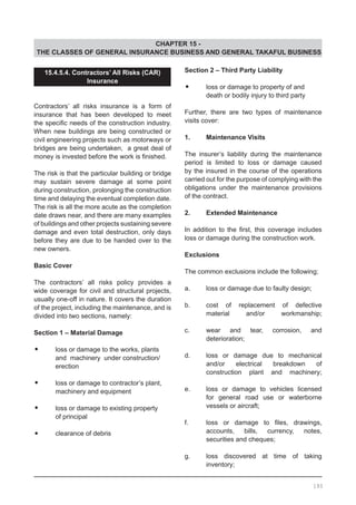 CHAPTER 15 -
THE CLASSES OF GENERAL INSURANCE BUSINESS AND GENERAL TAKAFUL BUSINESS
15.4.5.4. Contractors’ All Risks (CAR)
Insurance
		
Contractors’ all risks insurance is a form of
insurance that has been developed to meet
the specific needs of the construction industry.
When new buildings are being constructed or
civil engineering projects such as motorways or
bridges are being undertaken, a great deal of
money is invested before the work is finished.
The risk is that the particular building or bridge
may sustain severe damage at some point
during construction, prolonging the construction
time and delaying the eventual completion date.
The risk is all the more acute as the completion
date draws near, and there are many examples
of buildings and other projects sustaining severe
damage and even total destruction, only days
before they are due to be handed over to the
new owners.
Basic Cover
	
The contractors’ all risks policy provides a
wide coverage for civil and structural projects,
usually one-off in nature. It covers the duration
of the project, including the maintenance, and is
divided into two sections, namely:
Section 1 – Material Damage
•	 loss or damage to the works, plants
	 and machinery under construction/
	 erection
•	 loss or damage to contractor’s plant,
	 machinery and equipment
•	 loss or damage to existing property
	 of principal
•	 clearance of debris
Section 2 – Third Party Liability
•	 loss or damage to property of and
	 death or bodily injury to third party
Further, there are two types of maintenance
visits cover:
1.	 Maintenance Visits
The insurer’s liability during the maintenance
period is limited to loss or damage caused
by the insured in the course of the operations
carried out for the purpose of complying with the
obligations under the maintenance provisions
of the contract.
2.	 Extended Maintenance
In addition to the first, this coverage includes
loss or damage during the construction work.
Exclusions
The common exclusions include the following;
a.	 loss or damage due to faulty design;
b.	 cost of replacement of defective
	 material and/or workmanship;
c.	 wear and tear, corrosion, and
	 deterioration;
d.	 loss or damage due to mechanical
	 and/or electrical breakdown of
	 construction plant and machinery;
e.	 loss or damage to vehicles licensed
	 for general road use or waterborne
	 vessels or aircraft;
f.	 loss or damage to files, drawings,
	 accounts, bills, currency, notes,
	 securities and cheques;
g.	 loss discovered at time of taking
	 inventory;
193
 