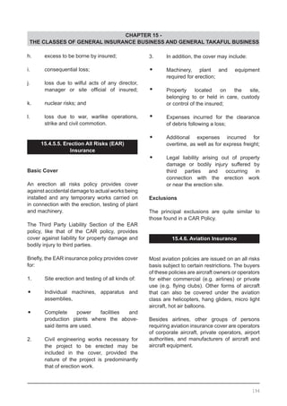 CHAPTER 15 -
THE CLASSES OF GENERAL INSURANCE BUSINESS AND GENERAL TAKAFUL BUSINESS
h.	 excess to be borne by insured;
i.	 consequential loss;
j.	 loss due to wilful acts of any director,
	 manager or site official of insured;
k.	 nuclear risks; and
l.	 loss due to war, warlike operations,
	 strike and civil commotion.
15.4.5.5. Erection All Risks (EAR)
Insurance
Basic Cover
An erection all risks policy provides cover
against accidental damage to actual works being
installed and any temporary works carried on
in connection with the erection, testing of plant
and machinery.
The Third Party Liability Section of the EAR
policy, like that of the CAR policy, provides
cover against liability for property damage and
bodily injury to third parties.
Briefly, the EAR insurance policy provides cover
for:
1.	 Site erection and testing of all kinds of:
•	 Individual machines, apparatus and
	 assemblies,
•	 Complete power facilities and
	 production plants where the above-
	 said items are used.
2.	 Civil engineering works necessary for
	 the project to be erected may be
	 included in the cover, provided the
	 nature of the project is predominantly
	 that of erection work.
3.	 In addition, the cover may include:
•	 Machinery, plant and equipment
	 required for erection;
•	 Property located on the site,
	 belonging to or held in care, custody
	 or control of the insured;
•	 Expenses incurred for the clearance
	 of debris following a loss;
•	 Additional expenses incurred for
	 overtime, as well as for express freight;
•	 Legal liability arising out of property
	 damage or bodily injury suffered by
	 third parties and occurring in
	 connection with the erection work
	 or near the erection site.
Exclusions
The principal exclusions are quite similar to
those found in a CAR Policy.
15.4.6. Aviation Insurance
Most aviation policies are issued on an all risks
basis subject to certain restrictions. The buyers
of these policies are aircraft owners or operators
for either commercial (e.g. airlines) or private
use (e.g. flying clubs). Other forms of aircraft
that can also be covered under the aviation
class are helicopters, hang gliders, micro light
aircraft, hot air balloons.
Besides airlines, other groups of persons
requiring aviation insurance cover are operators
of corporate aircraft, private operators, airport
authorities, and manufacturers of aircraft and
aircraft equipment.
194
 