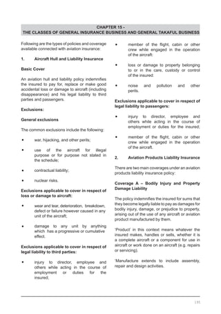 CHAPTER 15 -
THE CLASSES OF GENERAL INSURANCE BUSINESS AND GENERAL TAKAFUL BUSINESS
Following are the types of policies and coverage
available connected with aviation insurance:
1.	 Aircraft Hull and Liability Insurance
		
Basic Cover
An aviation hull and liability policy indemnifies
the insured to pay for, replace or make good
accidental loss or damage to aircraft (including
disappearance) and his legal liability to third
parties and passengers.
Exclusions:
		
General exclusions
The common exclusions include the following:
•	 war, hijacking, and other perils;
•	 use of the aircraft for illegal
	 purpose or for purpose not stated in
	 the schedule;
•	 contractual liability;
•	 nuclear risks.
Exclusions applicable to cover in respect of
loss or damage to aircraft:
•	 wear and tear, deterioration, breakdown,
	 defect or failure however caused in any
	 unit of the aircraft;
•	 damage to any unit by anything
	 which has a progressive or cumulative
	 effect.
Exclusions applicable to cover in respect of
legal liability to third parties:
•	 injury to director, employee and
	 others while acting in the course of
	 employment or duties for the
	 insured;
•	 member of the flight, cabin or other
	 crew while engaged in the operation
	 of the aircraft:
•	 loss or damage to property belonging
	 to or in the care, custody or control
	 of the insured:
•	 noise and pollution and other
	 perils.
Exclusions applicable to cover in respect of
legal liability to passengers:
•	 injury to director, employee and
	 others while acting in the course of
	 employment or duties for the insured;
•	 member of the flight, cabin or other
	 crew while engaged in the operation
	 of the aircraft.
2.	 Aviation Products Liability Insurance
	
There are two main coverages under an aviation
products liability insurance policy:
Coverage A – Bodily Injury and Property
Damage Liability
The policy indemnifies the insured for sums that
they become legally liable to pay as damages for
bodily injury, damage, or prejudice to property,
arising out of the use of any aircraft or aviation
product manufactured by them.
‘Product’ in this context means whatever the
insured makes, handles or sells, whether it is
a complete aircraft or a component for use in
aircraft or work done on an aircraft (e.g. repairs
or servicing).
‘Manufacture extends to include assembly,
repair and design activities.
195
 