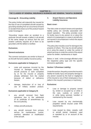 CHAPTER 15 -
THE CLASSES OF GENERAL INSURANCE BUSINESS AND GENERAL TAKAFUL BUSINESS
Coverage B – Grounding Liability
The policy further will indemnify the insured for
the loss of use of completed aircraft caused by
grounding resulting from an occurrence of event
or accident that arises out of the product hazard
under Coverage A.
‘Grounding’ means when an accident to a
particular aircraft reveals a defect in all aircraft
of the same design so serious that the civil
aviation authority requires all of them to be
grounded until the defect is rectified.
Exclusions
General exclusions
The common exclusions are similar to those of
an Aircraft Hull and Liability insurance policy.
Exclusions applicable to Category A:
•	 costs and expenses incurred by the
	 insured or damages arising from
	 aircraft products or work completed
	 by or for the insured or property
	 already withdrawn from the market
	 because of defect or deficiency
	 therein;
•	 damage, destruction of or loss of
	 use of military aviation product.
Exclusions applicable to Category B:
•	 any aircraft removed from flight
	 operations due to the withdrawal
	 of its certificate of airworthiness by
	 the civil authority;
•	 military aircraft products;
•	 any aircraft removed from primary
	 service for maintenance, routine,
	 overhaul, alteration or modification
	 of the aircraft.
3.	 Airport Owners and Operators
	 Liability Insurance
		
Basic cover:
The risks under an airport owners and operators
liability policy are normally associated with
airport operation. The policy provides cover
for bodily injury to any person on or about the
airport or to passengers or crews in aircraft who
are injured in circumstances in which the airport
operator is liable.
The policy also includes cover for damage to the
property of others. This may be aircraft parked
at or using the airport or under the control of
airport services or under the control of the airport
owner for shelter, maintenance or repair.
		
Below, in brief, is the coverage afforded under
the respective policy type and the specific
exclusions applicable:
				
Section 1 (Premises Liability)
Underthissection,thepolicycoverstheinsured’s
liability for bodily injury and property damage to
any person caused by the fault or negligence
of the insured or any of their employees or by a
defect in the insured’s premises or machinery,
Exclusions:
•	 Loss or damage to property owned
	 by, rented or occupied by or while in
	 the care, custody or control of
	 or while being serviced, handled or
	 maintained by the insured;
•	 Loss caused by any mechanically
	 propelled vehicle insured under RTA
	 requirements;
•	 Loss caused by ships, vessels, craft
	 or aircraft owned, chartered, used
	 or operated by or on account of the
	 insured;
196
 