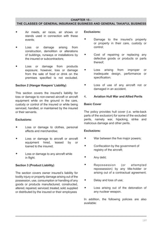 CHAPTER 15 -
THE CLASSES OF GENERAL INSURANCE BUSINESS AND GENERAL TAKAFUL BUSINESS
•	 Air meets, air races, air shows or
	 stands used in connection with these
	 events;
•	 Loss or damage arising from
	 construction, demolition or alterations
	 of buildings, runways or installations by
	 the insured or subcontractors;
•	 Loss or damage from products
	 exposure; however, loss or damage
	 from the sale of food or drink on the
	 premises specified is not excluded.
Section 2 (Hangar Keepers’ Liability)
This section covers the insured’s liability for
loss or damage to non-owned aircraft or aircraft
equipment while on the ground in the care,
custody or control of the insured or while being
serviced, handled, or maintained by the insured
or their servants.
Exclusions:
•	 Loss or damage to clothes, personal
	 effects and merchandise;
•	 Loss or damage to aircraft or aircraft
	 equipment hired, leased by or
	 loaned to the insured;
•	 Loss or damage to any aircraft while
	 in flight.
Section 3 (Product Liability)
The section covers owner insured’s liability for
bodily injury or property damage arising out of the
possession, use, consumption or handling of any
goods or products manufactured, constructed,
altered, repaired, serviced, treated, sold, supplied
or distributed by the insured or their employees
Exclusions:
•	 Damage to the insured’s property
	 or property in their care, custody or
	 control;
•	 Cost of repairing or replacing any
	 defective goods or products or parts
	 thereof;
•	 Loss arising from improper or
	 inadequate design, performance or
	 specification;
•	 Loss of use of any aircraft not or
	 damaged in an accident.
4.	 Aviation Hull War and Allied Perils
	
Basic Cover
The policy provides hull cover (i.e. write-back
parts of the exclusion) for some of the excluded
perils, namely war, hijacking, strike and
malicious damage and other perils.
	
Exclusions:
	
•	 War between the five major powers;
•	 Confiscation by the government of
	 registry of the aircraft;
•	 Any debt;
•	 Repossession (or attempted
	 repossession) by any title-holder or
	 arising out of a contractual agreement;
•	 Delay and loss of use;
•	 Loss arising out of the detonation of
	 any nuclear weapon.
In addition, the following policies are also
available:
197
 