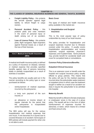 CHAPTER 15 -
THE CLASSES OF GENERAL INSURANCE BUSINESS AND GENERAL TAKAFUL BUSINESS
a.	 Freight Liability Policy - this protects
	 the aircraft operator against legal
	 liability to refund freight to cargo
	 owners.
b.	 Personal Accident Policy - this
	 protects pilots and crew members
	 in the event of personal injury or
	 death arising out of an accident.
c.	 Loss of Licence Policy - this protects
	 pilots, flight navigators, flight engineers
	 against financial losses as a result of
	 the loss of their licences.
15.4.7. Medical And Health Insurance
(MHI)
	
A medical and health insurance policy is defined
as a policy of insurance on disease, sickness
or medical expense that provides specified
benefits against risks of persons becoming
totally or partially incapacitated as a result of
sickness or accident.
The policy benefits are usually paid out in the
manner according to the policy type or cover
purchased as follows:
-	 reimbursement of medical expenses
	 incurred by the policyowner,
-	 a lump sum payment of the sum
	 insured, or
-	 an allowance or income stream at
	 regular intervals for the period that
	 the policyowner is incapacitated
	 and/or hospitalized.
The MHI policy will pay for the various
hospitalization and medical expenses that
one incurs, if one becomes ill or injured due to
covered illnesses or an accident. Some types of
MHI policies will include payment for when one
is not able to work.
Basic Cover
The types of medical and health insurance
policy available in the market are:
1. Hospitalization and Surgical
Insurance
This is the most popular type of policy
underwritten by many of our local insurers.
The policy provides for hospitalization and
surgical expenses incurred due to illnesses
covered under the policy. It usually covers
hospitalization accommodation and nursing
expenses; surgical expenses; physician’s
expenses; and in-patient tests. Some products
may provide benefit for accidental death and
cover for out-patient tests or consultations.
Common Policy Extensions/Benefits:
Outpatient Clinical Insurance
This is an extension cover or benefit under the
hospital and surgical insurance policy usually
offered to group policies. This means that
the policy will pay for the medical expenses
incurred when the policyholder seeks treatment
at outpatient clinics in which case the treatment
sought is neither as a result of an accident nor
does it require the policyholder to be admitted
into hospital.
Maternity Benefit
Maternity benefit is offered to female employees
or employees’ wives in the case of a group
policy. The benefit will be in the form of either
reimbursement of expenses incurred for
deliveries; or token, which means for a limited
and fixed amount only.
198
 