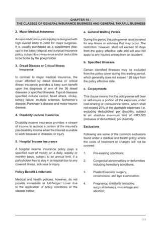 CHAPTER 15 -
THE CLASSES OF GENERAL INSURANCE BUSINESS AND GENERAL TAKAFUL BUSINESS
2. Major Medical Insurance
Amajormedicalinsurancepolicyisdesignedwith
high overall limits to cater for major surgeries.
It is usually purchased as a supplement (top-
up) to the basic hospital and surgical insurance
policy, subject to co-insurance and/or deductible
to be borne by the policyholder.
3. Dread Disease or Critical Illness 		
Insurance
In contrast to major medical insurance, the
cover afforded by dread disease or critical
illness insurance provides a lump sum benefit
upon the diagnosis of any of the 36 dread
diseases or specified illnesses. Typical diseases
specified include cancer, heart attack, stroke,
kidney failure, multiple sclerosis, Alzheimer’s
disease, Parkinson’s disease and motor neuron
disease.
4. Disability Income Insurance
Disability income insurance provides a stream
of income to replace a portion of the insured’s
pre-disability income when the insured is unable
to work because of illnesses or injury.
5. Hospital Income Insurance
A hospital income insurance policy pays a
specified sum of money on a daily, weekly or
monthly basis, subject to an annual limit, if a
policyholder has to stay in a hospital due to any
covered illness, sickness or injury.
Policy Benefit Limitations
Medical and health policies, however, do not
provide immediate or full-fledged cover due
to the application of policy conditions or the
clauses below:
a. General Waiting Period
During this period the policyowner is not covered
for any illness or sickness that may occur. The
restriction, however, shall not exceed 30 days
from the policy effective date and will also not
apply to any injuries arising from an accident.
b. Specified Illnesses
Certain identified illnesses may be excluded
from the policy cover during this waiting period,
which generally does not exceed 120 days from
the policy effective date.
c. Co-payments
This clause means that the policyowner will bear
or self-insure a portion of the expenses under
cost-sharing or coinsurance terms, which shall
not exceed 20% of the claimable expenses (i.e.
excluding deductibles) per disability, subject
to an absolute maximum limit of RM3,000
(inclusive of deductibles) per disability.
Exclusions
Following are some of the common exclusions
found under a medical and health policy where
the costs of treatment or charges will not be
covered:
1.	 Pre-existing conditions;
2.	 Congenital abnormalities or deformities
	 including hereditary conditions;
3.	 Plastic/Cosmetic surgery,
	 circumcision, and eye examination;
4.	 Pregnancy, childbirth (including
	 surgical delivery), miscarriage and
	 abortion;
199
 