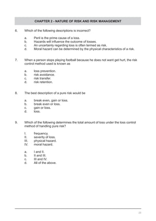 CHAPTER 2 - NATURE OF RISK AND RISK MANAGEMENT
6.	 Which of the following descriptions is incorrect?
	 a.	 Peril is the prime cause of a loss.
	 b.	 Hazards will influence the outcome of losses.	 	
	 c.	 An uncertainly regarding loss is often termed as risk.
	 d.	 Moral hazard can be determined by the physical characteristics of a risk.
7.	 When a person stops playing football because he does not want get hurt, the risk
	 control method used is known as
	 a.	 loss prevention.
	 b.	 risk avoidance.						
	 c.	 risk transfer.
	 d.	 risk retention.
8.	 The best description of a pure risk would be
	 a.	 break even, gain or loss.	 	 	 	 	
	 b.	 break even or loss.
	 c.	 gain or loss.
	 d.	 loss.
9.	 Which of the following determines the total amount of loss under the loss control
	 method of handling pure risk?
	 I. 	 frequency.
	 II.	 severity of loss.			 							
	 III.	 physical hazard.
	 IV.	 moral hazard.
	 a.	 I and II.
	 b.	 II and III.
	 c.	 III and IV.
	 d.	 All of the above.
20
 