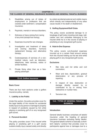 CHAPTER 15 -
THE CLASSES OF GENERAL INSURANCE BUSINESS AND GENERAL TAKAFUL BUSINESS
by violent accidental external and visible means
which directly and independently of any other
cause results in his death or disablement.
3. Golfing Equipment/Golf Clubs
The policy covers accidental damage to or
breakage of golf clubs including club bags, ball,
caddie cars and umbrellas belonging to the
insured while he is in the course of playing or
practising on any recognized golf course.
4. Hole-In-One Expense
The policy covers out-of-pocket expenses
incurred up to a certain fixed amount arising
from the insured holding out his tee shot while
playing golf on any recognized golf course.
Exclusions
•	 War risks and riot strike and civil
	 commotion;
•	 Wear and tear, depreciation, gradual
	 deterioration or any process of
	 repairing;
•	 In respect of loss destruction or
	 damage directly caused by or
	 contributed to by or arising from
	 radioactive or nuclear risks;
•	 Terrorism risk.
15.5. TYPES OF GENERAL TAKAFUL
BUSINESS
Introduction
General takaful business comprises all takaful
insurance under the heading of general
insurance business excluding family takaful.
The general takaful scheme is basically a short-
term tabarru’ contract that provides cover to
participants against loss or damages due to a
5.	 Disabilities arising out of duties of
	 employment or profession that are
	 covered under workmen’s compensation
	 insurance;
6.	 Psychotic, mental or nervous disorders;
7.	 Sickness or Injury arising from racing
	 of any kind (except foot racing);
8.	 Expenses incurred for sex changes;
9.	 Investigation and treatment of sleep
	 and snoring disorders, hormone
	 replacement therapy and alternative
	 therapy;
10.	 Costs/expenses of services of a non-
	 medical nature, such as television,
	 telephones, telex services, radios or
	 similar facilities;
11.	 Private flying other than as a fare-
	 paying passenger.
15.4.8. Golfers Insurance
Basic Cover
There are four main sections under a golfers
insurance policy, namely:
1. Liability to the Public
Under this section, the policy provides cover for
the legal liability of the insured for accidental
bodily injury to any person or damage to property
in respect of accidents caused by him while
playing or practising golf of on any recognised
golf course.
2. Personal Accident
The policy provides cover if the insured while
playing or practising golf in a golf course
sustains bodily injury caused solely and directly
200
 