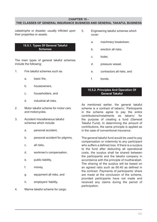 CHAPTER 15 -
THE CLASSES OF GENERAL INSURANCE BUSINESS AND GENERAL TAKAFUL BUSINESS
catastrophe or disaster, usually inflicted upon
their properties or assets.
15.5.1. Types Of General Takaful
Schemes
The main types of general takaful schemes
include the following:
1.	 Fire takaful schemes such as:
	 a.	 basic fire,
	 b.	 houseowners,
	 c.	 householders, and
	 d.	 industrial all risks.
2.	 Motor takaful scheme for motor cars
	 and motorcycles.
3.	 Accident miscellaneous takaful
	 schemes which include:
	 a.	 personal accident,
	 b.	 personal accident for pilgrims,
	 c.	 all risks,
	 d.	 workmen’s compensation,
	 e.	 public liability,
	 f.	 money,
	 g.	 equipment all risks, and
	 h.	 employers’ liability.
4.	 Marine takaful scheme for cargo.
5.	 Engineering takaful schemes which
	 cover:
	 a.	 machinery breakdown,
	 b.	 erection all risks,
	 c.	 boiler,
	 d.	 pressure vessel,
	 e.	 contractors all risks, and
	 f.	 bonds.
15.5.2. Principles And Operation Of
General Takaful
As mentioned earlier, the general takaful
scheme is a contract of tabarru’. Participants
in the scheme agree to pay the entire
contributions/instalments as tabarru’ for
the purpose of creating a fund (General
Takaful Fund). In determining the amount of
contributions, the same principle is applied as
in the case of conventional insurance.
The general takaful fund would be used to pay
compensation or indemnity to any participant
who suffers a defined loss. If there is a surplus
to the fund after deducting all operational
costs, the surplus shall be shared between
the participants and the takaful company in
accordance with the principle of mudharabah.
The sharing of the surplus will be based on
an agreed ratio such as 60:40 as defined in
the contract. Payments of participants’ share
are made at the conclusion of the scheme,
provided participants have not made and
received any claims during the period of
participation.
201
 