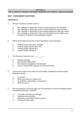 CHAPTER 15 -
THE CLASSES OF GENERAL INSURANCE BUSINESS AND GENERAL TAKAFUL BUSINESS
SELF - ASSESSMENT QUESTIONS
CHAPTER 15
1.	 All risks insurance provides cover for
	 a.	 loss, damage or destruction of the insured property by fire and theft.  
	 b.	 loss, damage or destruction of the insured property by wear and tear.
	 c.	 loss, damage or destruction of the insured property by moth and vermin.
	 d.	 loss, damage or destruction of the insured property by fire, theft or any
	 	 accident or misfortune not specifically excluded.
2.	 Which of the following are the revised new Marine Cargo Clauses?
	 a.	 Institute Cargo Clauses A, All Risks.
	 b.	 Institute Cargo Clauses WA, FPA.			
	 c.	 Institute Cargo Clauses B,C.
	 d.	 Institute Cargo Clauses M.
3.	 The fire policy does not cover ____________
	 a.	 lightning damage.					
	 b.	 war and its kindred perils.
	 c.	 fire caused by negligence of employees.
	 d.	 fire as a result of the explosion of a domestic boiler.
4.	 A personal accident policy does not cover death, disablement and/or medical
	 expenses caused
	 a.	 by suicide.
	 b.	 while committing an unlawful act.
	 c.	 by childbirth, miscarriage, or pregnancy.		
	 d.	 all of the above.
5.	 The houseowners insurance policy can be extended to include the following perils
	 at additional premiums, EXCEPT
	 a.	 riot, strike and malicious damage. 			
	 b.	 subsidence and landslip.					
	 c.	 plate glass exceeding rm500 per piece.
	 d.	 bursting of water pipes.
202
 