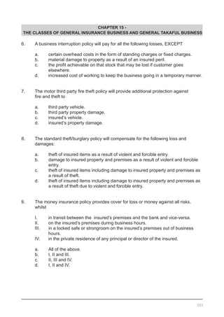 CHAPTER 15 -
THE CLASSES OF GENERAL INSURANCE BUSINESS AND GENERAL TAKAFUL BUSINESS
6.	 A business interruption policy will pay for all the following losses, EXCEPT
	 a.	 certain overhead costs in the form of standing charges or fixed charges.
	 b.	 material damage to property as a result of an insured peril.
	 c.	 the profit achievable on that stock that may be lost if customer goes
		 elsewhere.
	 d.	 increased cost of working to keep the business going in a temporary manner.
7.	 The motor third party fire theft policy will provide additional protection against
	 fire and theft to
	 a.	 third party vehicle.
	 b.	 third party property damage. 				
	 c.	 insured’s vehicle.					
	 d.	 insured’s property damage.
8.	 The standard theft/burglary policy will compensate for the following loss and
	 damages:
	 a.	 theft of insured items as a result of violent and forcible entry.
	 b.	 damage to insured property and premises as a result of violent and forcible
		 entry.		
	 c.	 theft of insured items including damage to insured property and premises as
		 a result of theft.
	 d.	 theft of insured items including damage to insured property and premises as
		 a result of theft due to violent and forcible entry.
9.	 The money insurance policy provides cover for loss or money against all risks,
	 whilst
	 I.	 in transit between the insured’s premises and the bank and vice-versa.
	 II.	 on the insured’s premises during business hours.
	 III.	 in a locked safe or strongroom on the insured’s premises out of business
		 hours.		
	 IV.	 in the private residence of any principal or director of the insured.
	 a.	 All of the above.
	 b.	 I, II and III.
	 c.	 II, III and IV.
	 d.	 I, II and IV.
203
 