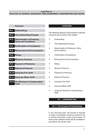 CHAPTER 16 -
PRACTICE OF GENERAL INSURANCE: RISK ASSESSMENT, UNDERWRITING AND RATING
OVERVIEW
The following aspects of the practice of general
insurance are covered in this chapter:
•	 Underwriting
•	 The Underwriting Process
•	 Determination of Premiums, Terms
	 and Conditions
•	 Confirmation of Acceptance
•	 Reinsurance and Co-Insurance
•	 Rating
•	 Minimum Premium
•	 Payment of Premiums
•	 Refund of Premium
•	 Using the Fire Tariff
•	 Using the Motor Tariff
•	 Using the Workmen’s Compensation
	 Tariff
16.1. UNDERWRITING
16.1.1. The Purpose Of Underwriting
In any insurance plan, the insured is required
to make a contribution known as premium into
a common fund that is used to pay losses. To
ensure that sufficient funds will be available to
pay claims, the insurer must:
	 Overview					
			
16.1.	 Underwriting				
				
16.2.	 The Underwriting Process		
				
16.3.	 Determination of Premium,
	 Terms and Conditions			
16.4.	 Confirmation of Acceptance	 	
				
16.5.	 Reinsurance and Co-insurance		
			
16.6.	 Rating					
				
16.7.	 Minimum Premium				
			
16.8.	 Payment of Premiums			
			
16.9.	 Refund of Premium
16.10.	Using the Fire Tariff			
			
16.11.	Using the Motor Tariff			
		
16.12.	The Workmen’s Compensation
	 Tariff
205
 