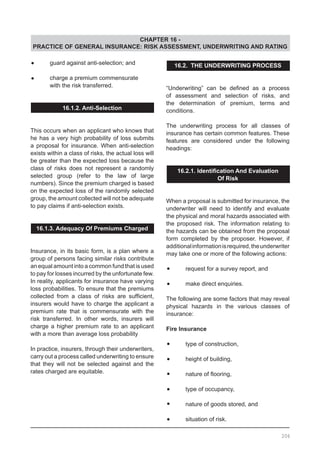 CHAPTER 16 -
PRACTICE OF GENERAL INSURANCE: RISK ASSESSMENT, UNDERWRITING AND RATING
•	 guard against anti-selection; and
•	 charge a premium commensurate
	 with the risk transferred.
16.1.2. Anti-Selection
This occurs when an applicant who knows that
he has a very high probability of loss submits
a proposal for insurance. When anti-selection
exists within a class of risks, the actual loss will
be greater than the expected loss because the
class of risks does not represent a randomly
selected group (refer to the law of large
numbers). Since the premium charged is based
on the expected loss of the randomly selected
group, the amount collected will not be adequate
to pay claims if anti-selection exists.
16.1.3. Adequacy Of Premiums Charged
Insurance, in its basic form, is a plan where a
group of persons facing similar risks contribute
an equal amount into a common fund that is used
to pay for losses incurred by the unfortunate few.
In reality, applicants for insurance have varying
loss probabilities. To ensure that the premiums
collected from a class of risks are sufficient,
insurers would have to charge the applicant a
premium rate that is commensurate with the
risk transferred. In other words, insurers will
charge a higher premium rate to an applicant
with a more than average loss probability
In practice, insurers, through their underwriters,
carry out a process called underwriting to ensure
that they will not be selected against and the
rates charged are equitable.
16.2. THE UNDERWRITING PROCESS
“Underwriting” can be defined as a process
of assessment and selection of risks, and
the determination of premium, terms and
conditions.
The underwriting process for all classes of
insurance has certain common features. These
features are considered under the following
headings:
16.2.1. Identification And Evaluation
Of Risk
When a proposal is submitted for insurance, the
underwriter will need to identify and evaluate
the physical and moral hazards associated with
the proposed risk. The information relating to
the hazards can be obtained from the proposal
form completed by the proposer. However, if
additionalinformationisrequired,theunderwriter
may take one or more of the following actions:
•	 request for a survey report, and
•	 make direct enquiries.
The following are some factors that may reveal
physical hazards in the various classes of
insurance:
Fire Insurance
•	 type of construction,
•	 height of building,
•	 nature of flooring,
•	 type of occupancy,
•	 nature of goods stored, and
•	 situation of risk.
206
 