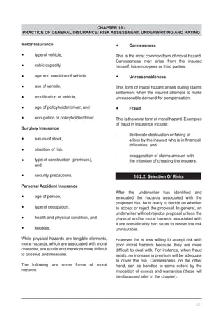 CHAPTER 16 -
PRACTICE OF GENERAL INSURANCE: RISK ASSESSMENT, UNDERWRITING AND RATING
Motor Insurance
•	 type of vehicle,
•	 cubic capacity,
•	 age and condition of vehicle,
•	 use of vehicle,
•	 modification of vehicle,
•	 age of policyholder/driver, and
•	 occupation of policyholder/driver.
Burglary Insurance
•	 nature of stock,
•	 situation of risk,
•	 type of construction (premises),
	 and
•	 security precautions.
Personal Accident Insurance
•	 age of person,
•	 type of occupation,
•	 health and physical condition, and
•	 hobbies.
While physical hazards are tangible elements,
moral hazards, which are associated with moral
character, are subtle and therefore more difficult
to observe and measure.
The following are some forms of moral
hazards:
•	 Carelessness
This is the most common form of moral hazard.
Carelessness may arise from the insured
himself, his employees or third parties.
•	 Unreasonableness
This form of moral hazard arises during claims
settlement when the insured attempts to make
unreasonable demand for compensation.
•	 Fraud
This is the worst form of moral hazard. Examples
of fraud in insurance include:
-	 deliberate destruction or faking of
	 a loss by the insured who is in financial
	 difficulties; and
-	 exaggeration of claims amount with
	 the intention of cheating the insurers.
16.2.2. Selection Of Risks
After the underwriter has identified and
evaluated the hazards associated with the
proposed risk, he is ready to decide on whether
to accept or reject the proposal. In general, an
underwriter will not reject a proposal unless the
physical and/or moral hazards associated with
it are considerably bad so as to render the risk
uninsurable.
However, he is less willing to accept risk with
poor moral hazards because they are more
difficult to deal with. For instance, when fraud
exists, no increase in premium will be adequate
to cover the risk. Carelessness, on the other
hand, can be handled to some extent by the
imposition of excess and warranties (these will
be discussed later in the chapter).
207
 