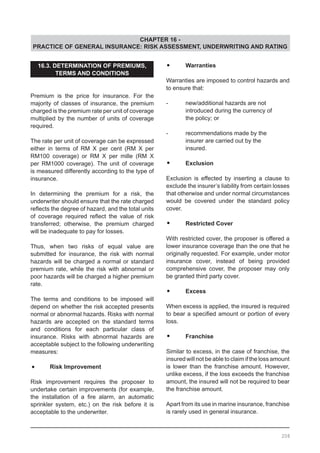 CHAPTER 16 -
PRACTICE OF GENERAL INSURANCE: RISK ASSESSMENT, UNDERWRITING AND RATING
16.3. DETERMINATION OF PREMIUMS,
TERMS AND CONDITIONS
Premium is the price for insurance. For the
majority of classes of insurance, the premium
charged is the premium rate per unit of coverage
multiplied by the number of units of coverage
required.
The rate per unit of coverage can be expressed
either in terms of RM X per cent (RM X per
RM100 coverage) or RM X per mille (RM X
per RM1000 coverage). The unit of coverage
is measured differently according to the type of
insurance.
In determining the premium for a risk, the
underwriter should ensure that the rate charged
reflects the degree of hazard, and the total units
of coverage required reflect the value of risk
transferred; otherwise, the premium charged
will be inadequate to pay for losses.
Thus, when two risks of equal value are
submitted for insurance, the risk with normal
hazards will be charged a normal or standard
premium rate, while the risk with abnormal or
poor hazards will be charged a higher premium
rate.
The terms and conditions to be imposed will
depend on whether the risk accepted presents
normal or abnormal hazards. Risks with normal
hazards are accepted on the standard terms
and conditions for each particular class of
insurance. Risks with abnormal hazards are
acceptable subject to the following underwriting
measures:
•	 Risk Improvement
Risk improvement requires the proposer to
undertake certain improvements (for example,
the installation of a fire alarm, an automatic
sprinkler system, etc.) on the risk before it is
acceptable to the underwriter.
•	 Warranties
Warranties are imposed to control hazards and
to ensure that:
-	 new/additional hazards are not
	 introduced during the currency of
	 the policy; or
-	 recommendations made by the
	 insurer are carried out by the
	 insured.
•	 Exclusion
Exclusion is effected by inserting a clause to
exclude the insurer’s liability from certain losses
that otherwise and under normal circumstances
would be covered under the standard policy
cover.
•	 Restricted Cover
With restricted cover, the proposer is offered a
lower insurance coverage than the one that he
originally requested. For example, under motor
insurance cover, instead of being provided
comprehensive cover, the proposer may only
be granted third party cover.
•	 Excess
When excess is applied, the insured is required
to bear a specified amount or portion of every
loss.
•	 Franchise
Similar to excess, in the case of franchise, the
insured will not be able to claim if the loss amount
is lower than the franchise amount. However,
unlike excess, if the loss exceeds the franchise
amount, the insured will not be required to bear
the franchise amount.
Apart from its use in marine insurance, franchise
is rarely used in general insurance.
208
 