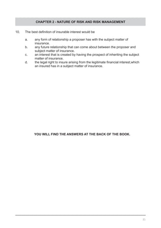 CHAPTER 2 - NATURE OF RISK AND RISK MANAGEMENT
10.	 The best definition of insurable interest would be
	 a.	 any form of relationship a proposer has with the subject matter of
		 insurance.
	 b.	 any future relationship that can come about between the proposer and
		 subject matter of insurance.							
	 c.	 an interest that is created by having the prospect of inheriting the subject
	 	 matter of insurance.
	 d.	 the legal right to insure arising from the legitimate financial interest,which
	 	 an insured has in a subject matter of insurance.
YOU WILL FIND THE ANSWERS AT THE BACK OF THE BOOK.
21
 