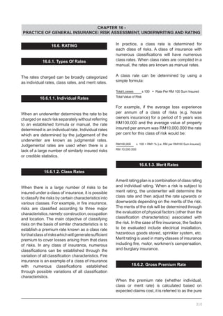 CHAPTER 16 -
PRACTICE OF GENERAL INSURANCE: RISK ASSESSMENT, UNDERWRITING AND RATING
In practice, a class rate is determined for
each class of risks. A class of insurance with
numerous classifications will have numerous
class rates. When class rates are compiled in a
manual, the rates are known as manual rates.
A class rate can be determined by using a
simple formula:
Total Losses x 100 = Rate Per RM 100 Sum Insured
Total Value of Risk
For example, if the average loss experience
per annum of a class of risks (e.g. house
owners insurance) for a period of 5 years was
RM100,000 and the average value of property
insured per annum was RM10,000.000 the rate
per cent for this class of risk would be:
RM100,000 x 100 = RM1 % (i.e. RM per RM100 Sum Insured)
RM 10,000.000
16.6.1.3. Merit Rates
Ameritrating plan is acombination of class rating
and individual rating. When a risk is subject to
merit rating, the underwriter will determine the
class rate and then adjust the rate upwards or
downwards depending on the merits of the risk.
The merits of the risk will be determined through
the evaluation of physical factors (other than the
classification characteristics) associated with
the risk. In the case of fire insurance, the factors
to be evaluated include electrical installation,
hazardous goods stored, sprinkler system, etc.
Merit rating is used in many classes of insurance
including fire, motor, workmen’s compensation,
and burglary insurance.
16.6.2. Gross Premium Rate
When the premium rate (whether individual,
class or merit rate) is calculated based on
expected claims cost, it is referred to as the pure
16.6. RATING
16.6.1. Types Of Rates
The rates charged can be broadly categorized
as individual rates, class rates, and merit rates.
16.6.1.1. Individual Rates
When an underwriter determines the rate to be
charged on each risk separately without referring
to an established formula or manual, the rate
determined is an individual rate. Individual rates
which are determined by the judgement of the
underwriter are known as judgmental rates.
Judgemental rates are used when there is a
lack of a large number of similarly insured risks
or credible statistics.
16.6.1.2. Class Rates
When there is a large number of risks to be
insured under a class of insurance, it is possible
to classify the risks by certain characteristics into
various classes. For example, in fire insurance,
risks are classified according to three major
characteristics,namely:construction,occupation
and location. The main objective of classifying
risks on the basis of similar characteristics is to
establish a premium rate known as a class rate
forthatclassofriskswhichwillgeneratesufficient
premium to cover losses arising from that class
of risks. In any class of insurance, numerous
classifications can be established through the
variation of all classification characteristics. Fire
insurance is an example of a class of insurance
with numerous classifications established
through possible variations of all classification
characteristics.
210
 