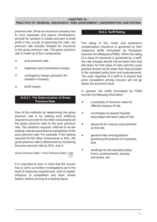 CHAPTER 16 -
PRACTICE OF GENERAL INSURANCE: RISK ASSESSMENT, UNDERWRITING AND RATING
premium rate. Since an insurance company has
to incur expenses and payout commissions,
provide for variation in losses and earn a small
profit in the course of assuming the risks, the
premium rate actually charged for insurance
is the gross premium rate. The gross premium
rate is made up of four components:
•	 pure premium rate,
•	 expenses and commissions margin,
•	 contingency margin (provision for
	 variation in losses),
•	 profit margin.
16.6.2.1. The Determination of Gross
Premium Rate
One of the methods for determining the gross
premium rate is by making such additions
required to provide for the other components (of
the gross premium rate) to the pure premium
rate. The additions required, referred to as the
loading, may be expressed as a proportion of the
pure premium rate. For example, if the loading
required for the other components is 40%, the
gross premium rate is determined by increasing
the pure premium rate by 40%, that is
Gross Premium Rate = Pure Premium Rate x 140
It is important to bear in mind that the insurer
has to carry out further investigations as to the
level of expenses experienced, cost of capital,
influence of competition and other similar
factors, before arriving at a loading figure.
16.6.3. Tariff Rating
The rating of fire, motor and workmen’s
compensation insurance is governed by their
respective tariffs formulated by Persatuan
Insurans Am Malaysia (PIAM). When the rating
of a class of insurance is governed by a tariff,
the rate charged should not be lower than that
laid down for that class of risks and the cover
granted should not be wider than that provided
in the standard policy form and endorsements.
The main objective of a tariff is to ensure that
price competition among insurers will not go
below the economic level.
In general, the tariffs formulated by PIAM
provide the following information:
•	 a schedule of minimum rates for
	 different classes of risk;
•	 surcharges on special hazards
	 associated with each class of risk;
•	 discounts for various improvements
	 on the risk;
•	 general rules and regulations
	 governing the practice of insurance;
	 and
•	 wordings for the standard policy
	 forms, endorsements, clauses,
	 warranties, etc.100
211
 