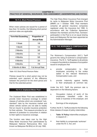 CHAPTER 16 -
PRACTICE OF GENERAL INSURANCE: RISK ASSESSMENT, UNDERWRITING AND RATING
16.11.3. Short Period Premium
When motor policies are issued for a period of
less than 12 months, the following short period
premium rates are applicable:
Table 16.5 Short Period Premium Rates
Policies issued for a short period may not be
extended upon payment of the difference
between the premium for the short period and
that for the extended period.
16.11.4. Unplaced Motor Pool
The Unplaced Motor Pool was established to
provide motor insurance coverage to certain
classes of vehicles which are considered “sub-
standard” risks by the insurance market and
where vehicle owners are not able to readily
find an insurer to provide insurance protection
for their vehicles. This measure provides for an
element of protection to consumers in relation
to their rights to insurance coverage.
The function was taken over by the High
Risks Motor Insurance Pool (administered by
Malaysian National Reinsurance Bhd, now
known as Malaysian Re Bhd) on 24 July 1992.
The High Risks Motor Insurance Pool changed
its name to Malaysian Motor Insurance Pool
(MMIP) on 1 October 1995. Pool members
comprise all general insurance companies
registered under the Insurance Act 1996. In
accordance with the Collective Agreement
between the members and the Pool, members’
participation in the Pool is on an equal sharing
basis and Malaysian Re has been appointed as
the Administration Manager.
16.12. THE WORKMEN’S COMPENSATION
TARIFF
The Workmen’s Compensation (W.C.) Tariff
governs the rating of workmen’s compensation
insurance. The W. C. Tariff applies to all policies
in respect of accidents or diseases of occupation
issued to employers that
a.	 provide compensation to their
	 employees according to the scales
	 stated in the relevant Workmen’s
	 Compensation Laws, and
b.	 provide indemnity against liability
	 to their employees at common law.
Under the W.C. Tariff, the premium rate is
dependent on the following factors:
a.	 Occupation (nature of work) of the
	 employees classified under the
	 trade or business of the employer, and
b.	 Earnings of the employees.
Further, the W. C. Tariff provides for the following
three classes of scope of policy indemnities:
i.	 Table ‘A’ Policy indemnifies employers
	 in respect of :-
•	 their liability to compensate ‘workmen’
	 under the W. C. Act, and
219
 