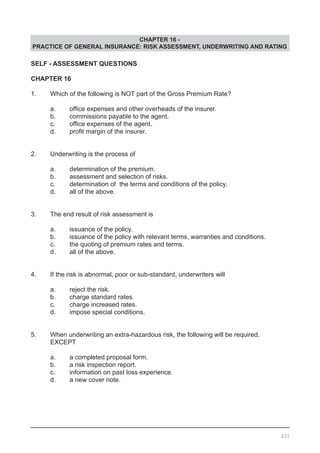 CHAPTER 16 -
PRACTICE OF GENERAL INSURANCE: RISK ASSESSMENT, UNDERWRITING AND RATING
SELF - ASSESSMENT QUESTIONS
CHAPTER 16
1.	 Which of the following is NOT part of the Gross Premium Rate?
	 a.	 office expenses and other overheads of the insurer.
	 b.	 commissions payable to the agent.
	 c.	 office expenses of the agent.	 	 	
	 d.	 profit margin of the insurer.	
2.	 Underwriting is the process of
	 a.	 determination of the premium.				
	 b.	 assessment and selection of risks.			
	 c.	 determination of the terms and conditions of the policy.
	 d.	 all of the above.
3.	 The end result of risk assessment is
	 a.	 issuance of the policy.					
	 b.	 issuance of the policy with relevant terms, warranties and conditions.
	 c.	 the quoting of premium rates and terms.
	 d.	 all of the above.			
4.	 If the risk is abnormal, poor or sub-standard, underwriters will
	 a.	 reject the risk.
	 b.	 charge standard rates.
	 c.	 charge increased rates.				
	 d.	 impose special conditions.
5.	 When underwriting an extra-hazardous risk, the following will be required,
	 EXCEPT
	 a.	 a completed proposal form.
	 b.	 a risk inspection report.
	 c.	 information on past loss experience.
	 d.	 a new cover note.					
221
 