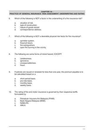 CHAPTER 16 -
PRACTICE OF GENERAL INSURANCE: RISK ASSESSMENT, UNDERWRITING AND RATING
6.	 Which of the following is NOT a factor in the underwriting of a fire insurance risk?
	 a.	 situation of risk.
	 b.	 type of construction.
	 c.	 nature of goods stored.				
	 d.	 correspondence address. 	
			
7.	 Which of the following is NOT a desirable physical risk factor for fire insurance?
	 a.	 sprinkler system.			
	 b.	 fireproof doors. 	 	 	 	 	
	 c.	 fire extinguishers.
	 d.	 open fire burning in the vicinity.
8.	 The following are some forms of moral hazard, EXCEPT
	 a.	 carelessness.
	 b.	 ignorance.				
	 c.	 unreasonableness.					
	 d.	 fraud.
9.	 If policies are issued or renewed for less than one year, the premium payable is to
	 be calculated based on a
	 a.	 short period basis.					
	 b.	 pro-rata basis.
	 c.	 monthly basis.
	 d.	 weekly basis.
10.	 The rating of fire and motor insurance is governed by their respective tariffs
	 formulated by
	 a.	 Persatuan Insurans Am Malaysia (PIAM).
	 b.	 Bank Negara Malaysia (BNM).		
	 c.	 NAMLIFA.
	 d.	 AMLA.	
222
 