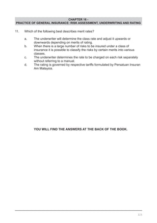 CHAPTER 16 -
PRACTICE OF GENERAL INSURANCE: RISK ASSESSMENT, UNDERWRITING AND RATING
11.	 Which of the following best describes merit rates?
	 a.	 The underwriter will determine the class rate and adjust it upwards or
		 downwards depending on merits of rating.	
	 b.	 When there is a large number of risks to be insured under a class of
		 insurance it is possible to classify the risks by certain merits into various
		 classes.
	 c.	 The underwriter determines the rate to be charged on each risk separately
	 without referring to a manual.
	 d.	 The rating is governed by respective tariffs formulated by Persatuan Insuran
	 	 Am Malaysia.
YOU WILL FIND THE ANSWERS AT THE BACK OF THE BOOK.
223
 