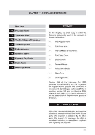 CHAPTER 17 - INSURANCE DOCUMENTS
	 Overview					
			
17.1.	 Proposal Form				
				
17.2.	 The Cover Note				
			
17.3.	 The Certificate of Insurance	 	
				
17.4.	 The Policy Form	 	 	 	
			
17.5.	 Endorsements	 	 	 	
				
17.6.	 Renewal Notice	 	 	 	
		
17.7.	 Renewal Certificate	 	 	
				
17.8.	 Claim Form					
			
17.9.	 Discharge Form
224
OVERVIEW
In this chapter, we shall study in detail the
following documents used in the conduct of
insurance business:
•	 The Proposal Form
•	 The Cover Note
•	 The Certificate of Insurance
•	 The Policy Form
•	 Endorsement
•	 Renewal Notice
•	 Renewal Certificate
•	 Claim Form
•	 Discharge Form
Section 149 of the Insurance Act 1996
provides for the control by and the lodgement
of proposal forms, policies and brochures of
insurers with Bank Negara Malaysia (BNM). In
addition, section 149 also provides that BNM
may specify a code of good practice in relation
to any description of proposal form, policy or
brochure.
17.1. PROPOSAL FORM
Like other commercial contracts, an insurance
contract is effected when the offer made by one
party (the proposer) is accepted by the other
party (the insurer). In insurance, the offer is
usually submitted on a proposal form completed
and signed by the proposer.
 