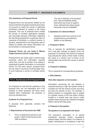 CHAPTER 17 - INSURANCE DOCUMENTS
225
The Usefulness of Proposal Forms
Proposal forms are documents drafted by the
insurerintheformofquestionnairesforeachclass
of insurance to assist the insurer in gathering
information required to assess a risk being
proposed. The use of proposal forms enable
the insurer to consider applications speedily
and accurately because information regarding
the risk being proposed for a particular class of
insurance is furnished in a uniform manner. In
practice, proposal forms are frequently used in
relation to simple risks where information can
be furnished in a structured format.
Proposal Forms are not Used in Marine
Cargo Insurance and for Large Risks.
Proposal forms are rarely used in marine cargo
insurance where the information required
varies from one risk to another, thus making it
impractical to gather information in a structured
format. For the same reason, proposal forms
are not used in insurance involving large risks.
In such instances a survey is normally carried
out.
17.1.1. The Structure Of A Proposal Form
It is important to note that the questions in the
proposal form are not exhaustive and if full
answers to these questions still leave some
material facts undisclosed, the proposer is
bound to disclose them.
Contents of a Proposal Form
A proposal form generally contains the
following:
1. Requirements of Insurance Act 1996
•	 This is a statement pursuant to sub
	 section 149(4) of the Insurance Act
	 1996 as follows:-
	 “You are to disclose in the proposal
	 form, fully and faithfully all the
	 facts which you know or ought to
	 know, otherwise the policy issued
	 hereunder may be invalidated.”
2. Questions of a General Nature
•	 Questions which are common to all
	 proposal forms and relating to
	 details on the following:
a. Proposer’s Name
This is required for identification purposes
but it may also indicate an aspect of the risk
proposed. For example, the name of a company
may indicate the nature of their trade. Further,
the name of a person who is known to be
disreputable may prompt the insurer to decline
the risk.
b. Proposer’s Address
This is required for correspondence purposes.
c. Risk Address
Risk often depends on the location.
Information concerning the risk address is
important because a high risk location tends to
increase not only the chance of loss occurring,
but also the severity of loss. For example, a
factory located in a congested area is subject
to a greater chance of fire loss while a factory
located in a remote area may tend to suffer
greater losses because the nearest fire brigade
station may be 50 miles away.
d. Proposer’s Occupation
Occupation is an important risk factor.
The proposer’s occupation is of special
importance because certain occupations
present higher risk than others. For instance, a
plastic manufacturer is considered a high risk
 