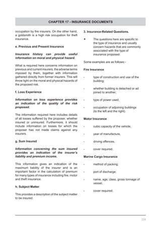 CHAPTER 17 - INSURANCE DOCUMENTS
226
3. Insurance-Related Questions.
•	 The questions here are specific to
	 the type of insurance and usually
	 concern hazards that are commonly
	 associated with the type of 	
	 insurance proposed.
Some examples are as follows:-
Fire Insurance
-	 type of construction and use of the
	 building;
-	 whether building is detached or ad
	 joined to another;
-	 type of power used;
-	 occupation of adjoining buildings
	 (to the left and the right).
Motor Insurance
-	 cubic capacity of the vehicle,
-	 year of manufacture,
-	 driving offences,
-	 cover required.
Marine Cargo Insurance
-	 method of packing;
-	 port of discharge;
-	 name, age, class, gross tonnage of
	 vessel;
-	 cover required.
occupation by fire insurers. On the other hand,
a goldsmith is a high risk occupation for theft
insurance.
e. Previous and Present Insurance
Insurance history can provide useful
information on moral and physical hazard.
What is required here concerns information on
previous and current insurers, the adverse terms
imposed by them, together with information
gathered directly from former insurers. This will
throw light on the moral and physical hazards of
the proposed risk.
f. Loss Experience
Information on loss experience provides
an indication of the quality of the risk
proposed.
The information required here includes details
of all losses suffered by the proposer, whether
insured or uninsured. Furthermore, it should
include information on losses for which the
proposer has not made claims against any
insurers.
g. Sum Insured
Information concerning the sum insured
provides an indication of the insurer’s
liability and premium income.
This information gives an indication of the
maximum liability of the insurer and is an
important factor in the calculation of premium
for many types of insurance including fire, motor
and theft insurance.
h. Subject Matter
This provides a description of the subject matter
to be insured.
 