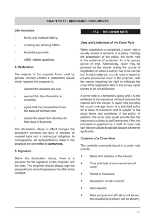 CHAPTER 17 - INSURANCE DOCUMENTS
227
Life Insurance
-	 family and medical history;
-	 smoking and drinking habits;
-	 hazardous pursuits;
-	 AIDS- related questions.
4. Declaration
The majority of the proposal forms used by
general insurers contain a declaration clause
which requires the proposer to:
-	 warrant the answers are true;
-	 warrant that the information is
	 complete;
-	 agree that the proposal becomes
	 the basis of contract; and
-	 accept the usual form of policy for
	 that class of business.
The declaration clause in effect changes the
proposer’s common law duty to disclose all
material facts into a contractual obligation. In
consequence, all representations made in the
proposal are converted to warranties.
5. Signature
Below the declaration clause, there is a
provision for the signature of the proposer and
the date. The proposer should always sign the
proposal form since it represents the offer in the
contract.
17.2. THE COVER NOTE
Uses and Limitations of the Cover Note
When negotiation is completed, a cover note is
usually issued in advance of a policy. Pending
the preparation of the policy, the cover note
is the evidence of protection for a temporary
period of time. Alternatively, cover may be
provided by the insurer during the course of
negotiation or when a survey has to be carried
out. In each instance, a cover note is issued to
provide provisional cover to the proposer, with
the insurer reserving the right to withdraw the
cover if the negotiation fails or the survey report
proves to be unsatisfactory.
A cover note is a temporary policy and it is the
evidence of the insurance contract between the
insured and the insurer. A cover note provides
the usual coverage found in a standard policy
for a class of insurance and is subject to the
usual terms and conditions of the policy. In
addition, the cover note would provide that the
insurance is subject to tariff warranties if the risk
proposed is governed by a tariff. A cover note
can also be subject to special clauses whenever
applicable.
Contents of a Cover Note
The contents commonly found in a cover note
include:
•	 Name and address of the insured;
•	 Time and date of commencement of
	 cover;
•	 Period of insurance;
•	 Description of risk covered;
•	 Sum insured;
•	 Rate and premium (if rate is not known,
	 the provisional premium will be shown);
 