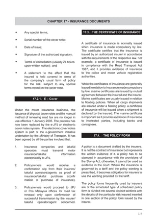 CHAPTER 17 - INSURANCE DOCUMENTS
228
•	 Any special terms;
•	 Serial number of the cover note;
•	 Date of issue;
•	 Signature of the authorized signatory;
•	 Terms of cancellation (usually 24 hours
	 upon written notice) ; and
•	 A statement to the effect that the
	 insured is held covered in terms of
	 the company’s usual form of policy
	 for the risk, subject to any special
	 terms noted on the cover note.
17.2.1. E – Cover
Under the motor insurance business, the
issuance of physical cover notes and the manual
method of renewing road tax are no longer in
use effective 1 January 2005. The process has
now been replaced by the e-JPJ or electronic
cover notes system. The electronic cover notes
system is part of the e-government initiative
undertaken by the Ministry of Transport. It has
been agreed by all the parties involved that:
1.	 Insurance companies and takaful
	 operators must transmit motor
	 insurance/takaful information
	 electronically to JPJ.
2.	 Policyowners would receive a
	 confirmation slip from their insurers/
	 takaful operators/agents as proof of
	 insurance/takaful purchase (confir
	 mation of purchase of insurance).
3.	 Policyowners would proceed to JPJ
	 or Pos Malaysia offices for road tax
	 renewal only upon confirmation of
	 successful transmission by the insurer/
	 takaful operator/agent concerned.
17.3. THE CERTIFICATE OF INSURANCE
A certificate of insurance is normally issued
when insurance is made compulsory by law.
The certificate certifies that the insurance is
issued by an authorized insurer in accordance
with the requirements of the respective law. For
example, a certificate of insurance is issued
in compliance with the Road Transport Act
1987, and it provides evidence of insurance
to the police and motor vehicle registration
authorities.
While the certificates of insurance are generally
issued in relation to insurance made compulsory
by law, marine certificates are issued by mutual
agreement between the insured and the insurer.
Marine certificates are usually issued in relation
to floating policies. When all cargo shipments
are insured under a floating policy, a certificate
of insurance will be issued when a shipment is
declared by the insured. The marine certificate
is important as it provides evidence of insurance
to interested parties, including banks and
consignees.
17.4. THE POLICY FORM
A policy is a document drafted by the insurers.
It is not the contract of insurance but represents
the written evidence of it. A policy has to be
stamped in accordance with the provisions of
the Stamp Act; otherwise, it cannot be used as
evidence in the court. Where the insurance is
governed by a tariff and the policy wording is
prescribed, it becomes obligatory for insurers to
use the wording provided by the tariff.
The policy forms frequently used by insurers
are of the scheduled type. A scheduled policy
form is divided into several distinct sections with
the details of the particular risk insured inserted
in one section of the policy form issued by the
insurer.
 