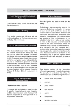 CHAPTER 17 - INSURANCE DOCUMENTS
229
17.4.1. The Structure Of A Scheduled
Policy Form
The scheduled policy form is divided into the
following sections:
17.4.1.1. Heading
This section provides the full name and the
registered address of the insurance company
at the top of the front page.
17.4.1.2. The Preamble or Recital Clause
This clause introduces or recites the parties in
the contract: the insurer and the insured. If the
insurance is based on a proposal form with a
declaration, the preamble may make a reference
to this. This clause also refers to the premium
as having been paid or agreed to be paid by the
insured as consideration. (It should be noted,
however, that in accordance with the provisions
of the Insurance Act 1996, no motor insurance
risk can be assumed by an insurer unless the
premium has been paid in advance. (See also
Chapter 5 Section 5.3.3.2 - Assumption of
Risk)
17.4.1.3. The Operative or
Insurance Clause
The Essence of the Contract
This clause sets out the essence of the contract.
It specifies the perils insured under the policy
and the circumstances in which the insurer will
become responsible to make payment or its
equivalent to the insured.
17.4.1.4. Exclusions
Excluded perils are not covered by the
policy.
Exclusions are restrictions on the scope of the
insurance. Exclusions are inserted in a policy
because certain perils and losses cannot be
covered under the policy. Before the scheduled
policy form was introduced, exclusions were
frequently incorporated in the operative clause
and conditions. With the introduction of the
scheduled policy form, it is the general practice
to place all the exclusions under one distinct
section in the policy. In instances where the
operative clause is divided into various sections,
as in the case of the motor insurance policy,
exclusions that are peculiar to a section may be
inserted against the section to which they apply,
while the exclusions that are applicable to the
whole policy may be grouped together in one
section of the policy and referred to as General
Exclusions.
17.4.1.5. The Schedule
This section contains all the typewritten
information applicable to the particular contract.
For example, in a standard fire policy, the
schedule provides for the following information:
•	 insured name and address
•	 premium
•	 policy number
•	 date of issue
•	 agency
•	 risk covered
•	 period of insurance
 