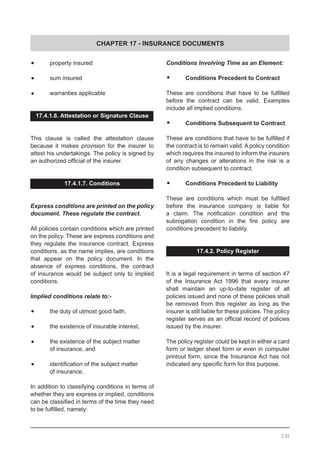 CHAPTER 17 - INSURANCE DOCUMENTS
230
•	 property insured
•	 sum insured
•	 warranties applicable
17.4.1.6. Attestation or Signature Clause
This clause is called the attestation clause
because it makes provision for the insurer to
attest his undertakings. The policy is signed by
an authorized official of the insurer.
17.4.1.7. Conditions
Express conditions are printed on the policy
document. These regulate the contract.
All policies contain conditions which are printed
on the policy. These are express conditions and
they regulate the insurance contract. Express
conditions, as the name implies, are conditions
that appear on the policy document. In the
absence of express conditions, the contract
of insurance would be subject only to implied
conditions.
Implied conditions relate to:-
•	 the duty of utmost good faith,
•	 the existence of insurable interest,
•	 the existence of the subject matter
	 of insurance, and
•	 identification of the subject matter
	 of insurance.
In addition to classifying conditions in terms of
whether they are express or implied, conditions
can be classified in terms of the time they need
to be fulfilled, namely:
Conditions Involving Time as an Element:
•	 Conditions Precedent to Contract
These are conditions that have to be fulfilled
before the contract can be valid. Examples
include all implied conditions.
•	 Conditions Subsequent to Contract
These are conditions that have to be fulfilled if
the contract is to remain valid. A policy condition
which requires the insured to inform the insurers
of any changes or alterations in the risk is a
condition subsequent to contract.
•	 Conditions Precedent to Liability	
These are conditions which must be fulfilled
before the insurance company is liable for
a claim. The notification condition and the
subrogation condition in the fire policy are
conditions precedent to liability.
17.4.2. Policy Register
It is a legal requirement in terms of section 47
of the Insurance Act 1996 that every insurer
shall maintain an up-to-date register of all
policies issued and none of these policies shall
be removed from this register as long as the
insurer is still liable for these policies. The policy
register serves as an official record of policies
issued by the insurer.
The policy register could be kept in either a card
form or ledger sheet form or even in computer
printout form, since the Insurance Act has not
indicated any specific form for this purpose.
 