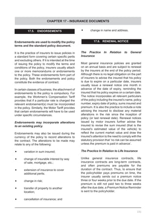 CHAPTER 17 - INSURANCE DOCUMENTS
231
17.5. ENDORSEMENTS
Endorsements are used to modify the policy
terms and the standard policy document.
It is the practice of insurers to issue policies in
a standard form covering certain specific perils
and excluding others. If it is intended at the time
of issuing the policy to modify the terms and
conditions of the policy, insurers usually attach
one or more memorandums or endorsements
to the policy. These endorsements form part of
the policy. Both the endorsements and policy
constitute the evidence of contract.
In certain classes of business, the attachment of
endorsements to the policy is compulsory. For
example, the Workmen’s Compensation Tariff
provides that if a particular rate is charged the
relevant endorsement(s) must be incorporated
in the policy. Similarly, the Motor Tariff provides
that certain endorsements will have to be used
under specific circumstances.
Endorsements may incorporate alterations
to an existing policy.
Endorsements may also be issued during the
currency of the policy to record alterations to
the contract. The alterations to be made may
relate to any of the following:
•	 variation in sum insured;
•	 change of insurable interest by way
	 of sale, mortgage, etc.;
•	 extension of insurance to cover
	 additional perils;
•	 change in risk;
•	 transfer of property to another
	 location;
•	 cancellation of insurance; and
•	 change in name and address.
17.6. RENEWAL NOTICE
The Practice In Relation to General
Insurance
Most general insurance policies are granted
on an annual basis and are subject to renewal
by the insurers at the end of the policy period.
Although there is no legal obligation on the part
of insurers to advise the insured that his policy
is due to expire on a particular date, insurers
usually issue a renewal notice one month in
advance of the date of expiry, reminding the
insured that his policy expires on a certain date.
The notice incorporates all relevant particulars
of the policy including the insured’s name, policy
number, expiry date of policy, sums insured and
premium. It is also the practice to include a note
advising the insured to disclose any material
alterations in the risk since the inception of
policy (or last renewal date). Renewal notices
issued by motor insurers further advise the
insured to revise the sum insured (that is the
insured’s estimated value of the vehicle) to
reflect the current market value and draw the
insured’s attention to the need to comply with the
statutory provision that ‘no risk can be assumed
unless the premium is paid in advance’.
The Practice In Relation to Life Insurance
Unlike general insurance contracts, life
insurance contracts are long-term contracts,
and often premiums are payable for the
duration of the contract. Thus, to ensure that
the policyholder pays premiums on time, the
insurer usually sends out a premium notice
three or four weeks prior to the due date. If the
premium is still not paid two to three weeks
after the due date, a Premium Notice Reminder
is sent to the policyholder.
 