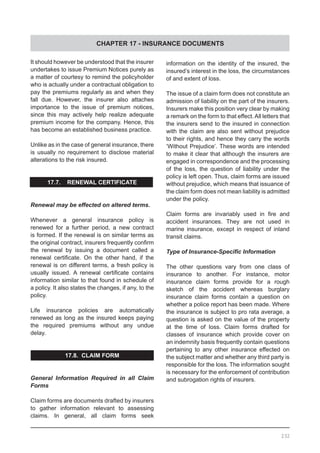 CHAPTER 17 - INSURANCE DOCUMENTS
232
It should however be understood that the insurer
undertakes to issue Premium Notices purely as
a matter of courtesy to remind the policyholder
who is actually under a contractual obligation to
pay the premiums regularly as and when they
fall due. However, the insurer also attaches
importance to the issue of premium notices,
since this may actively help realize adequate
premium income for the company. Hence, this
has become an established business practice.
Unlike as in the case of general insurance, there
is usually no requirement to disclose material
alterations to the risk insured.
17.7. RENEWAL CERTIFICATE
Renewal may be effected on altered terms.
Whenever a general insurance policy is
renewed for a further period, a new contract
is formed. If the renewal is on similar terms as
the original contract, insurers frequently confirm
the renewal by issuing a document called a
renewal certificate. On the other hand, if the
renewal is on different terms, a fresh policy is
usually issued. A renewal certificate contains
information similar to that found in schedule of
a policy. It also states the changes, if any, to the
policy.
Life insurance policies are automatically
renewed as long as the insured keeps paying
the required premiums without any undue
delay.
17.8. CLAIM FORM
General Information Required in all Claim
Forms
Claim forms are documents drafted by insurers
to gather information relevant to assessing
claims. In general, all claim forms seek
information on the identity of the insured, the
insured’s interest in the loss, the circumstances
of and extent of loss.
The issue of a claim form does not constitute an
admission of liability on the part of the insurers.
Insurers make this position very clear by making
a remark on the form to that effect.All letters that
the insurers send to the insured in connection
with the claim are also sent without prejudice
to their rights, and hence they carry the words
‘Without Prejudice’. These words are intended
to make it clear that although the insurers are
engaged in correspondence and the processing
of the loss, the question of liability under the
policy is left open. Thus, claim forms are issued
without prejudice, which means that issuance of
the claim form does not mean liability is admitted
under the policy.
Claim forms are invariably used in fire and
accident insurances. They are not used in
marine insurance, except in respect of inland
transit claims.
Type of Insurance-Specific Information
The other questions vary from one class of
insurance to another. For instance, motor
insurance claim forms provide for a rough
sketch of the accident whereas burglary
insurance claim forms contain a question on
whether a police report has been made. Where
the insurance is subject to pro rata average, a
question is asked on the value of the property
at the time of loss. Claim forms drafted for
classes of insurance which provide cover on
an indemnity basis frequently contain questions
pertaining to any other insurance effected on
the subject matter and whether any third party is
responsible for the loss. The information sought
is necessary for the enforcement of contribution
and subrogation rights of insurers.
 