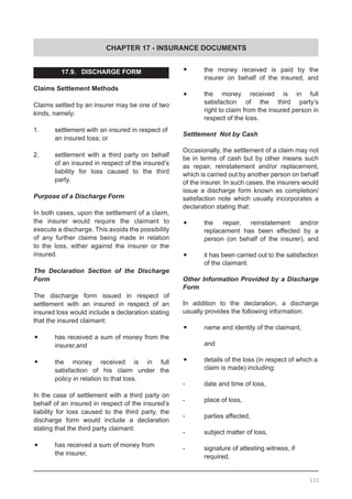 CHAPTER 17 - INSURANCE DOCUMENTS
17.9.   DISCHARGE FORM
Claims Settlement Methods
Claims settled by an insurer may be one of two
kinds, namely:
1.	 settlement with an insured in respect of
	 an insured loss; or
2.	 settlement with a third party on behalf
	 of an insured in respect of the insured’s
	 liability for loss caused to the third
	 party.
Purpose of a Discharge Form
In both cases, upon the settlement of a claim,
the insurer would require the claimant to
execute a discharge. This avoids the possibility
of any further claims being made in relation
to the loss, either against the insurer or the
insured.
The Declaration Section of the Discharge
Form
The discharge form issued in respect of
settlement with an insured in respect of an
insured loss would include a declaration stating
that the insured claimant:
•	 has received a sum of money from the
	 insurer,and
•	 the money received is in full
	 satisfaction of his claim under the
	 policy in relation to that loss.
In the case of settlement with a third party on
behalf of an insured in respect of the insured’s
liability for loss caused to the third party, the
discharge form would include a declaration
stating that the third party claimant:
•	 has received a sum of money from
	 the insurer,
•	 the money received is paid by the
	 insurer on behalf of the insured, and
•	 the money received is in full
	 satisfaction of the third party’s
	 right to claim from the insured person in
	 respect of the loss.
Settlement Not by Cash
Occasionally, the settlement of a claim may not
be in terms of cash but by other means such
as repair, reinstatement and/or replacement,
which is carried out by another person on behalf
of the insurer. In such cases, the insurers would
issue a discharge form known as completion/
satisfaction note which usually incorporates a
declaration stating that:
•	 the repair, reinstatement and/or
	 replacement has been effected by a
	 person (on behalf of the insurer), and
•	 it has been carried out to the satisfaction
	 of the claimant.
Other Information Provided by a Discharge
Form
In addition to the declaration, a discharge
usually provides the following information:
•	 name and identity of the claimant, 		
	 and
•	 details of the loss (in respect of which a
	 claim is made) including:
-	 date and time of loss,
-	 place of loss,
-	 parties affected,
-	 subject matter of loss,
-	 signature of attesting witness, if
	 required.
233
 