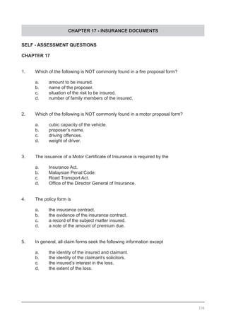 CHAPTER 17 - INSURANCE DOCUMENTS
SELF - ASSESSMENT QUESTIONS
CHAPTER 17
1.	 Which of the following is NOT commonly found in a fire proposal form?
	 a.	 amount to be insured.					
	 b.	 name of the proposer.
	 c.	 situation of the risk to be insured.
	 d.	 number of family members of the insured.
2.	 Which of the following is NOT commonly found in a motor proposal form?
	 a.	 cubic capacity of the vehicle.	
	 b.	 proposer’s name.					
	 c.	 driving offences.
	 d.	 weight of driver.
3.	 The issuance of a Motor Certificate of Insurance is required by the
	 a.	 Insurance Act.
	 b.	 Malaysian Penal Code.				
	 c.	 Road Transport Act.
	 d.	 Office of the Director General of Insurance.
4.	 The policy form is
	 a.	 the insurance contract.				
	 b.	 the evidence of the insurance contract.
	 c.	 a record of the subject matter insured.
	 d. 	 a note of the amount of premium due.
5.	 In general, all claim forms seek the following information except
	 a.	 the identity of the insured and claimant.		
	 b.	 the identity of the claimant’s solicitors.
	 c.	 the insured’s interest in the loss.
	 d.	 the extent of the loss.
234
 