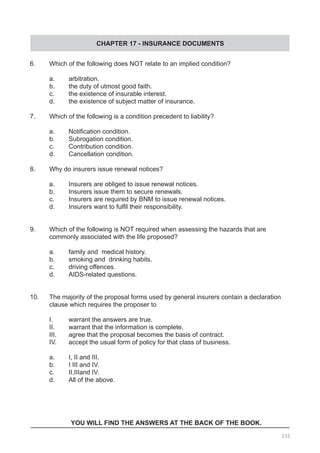CHAPTER 17 - INSURANCE DOCUMENTS
6.	 Which of the following does NOT relate to an implied condition?
	 a. 	 arbitration.					
	 b. 	 the duty of utmost good faith.
	 c. 	 the existence of insurable interest.
	 d. 	 the existence of subject matter of insurance.
7.	 Which of the following is a condition precedent to liability?
	 a. 	 Notification condition.
	 b. 	 Subrogation condition.					
	 c. 	 Contribution condition.
	 d.	 Cancellation condition.
8.	 Why do insurers issue renewal notices?
	 a.	 Insurers are obliged to issue renewal notices.
	 b.	 Insurers issue them to secure renewals. 	
	 c. 	 Insurers are required by BNM to issue renewal notices.
	 d.	 Insurers want to fulfil their responsibility.
9.	 Which of the following is NOT required when assessing the hazards that are
	 commonly associated with the life proposed?
	 a.	 family and medical history.
	 b.	 smoking and drinking habits. 				
	 c. 	 driving offences.
	 d. 	 AIDS-related questions.
10.	 The majority of the proposal forms used by general insurers contain a declaration
	 clause which requires the proposer to
	 I. 	 warrant the answers are true.				
	 II.	 warrant that the information is complete.
	 III.	 agree that the proposal becomes the basis of contract.
	 IV.	 accept the usual form of policy for that class of business.
	 a.	 I, II and III.
	 b.	 I III and IV.
	 c.	 II,IIIand IV.
	 d.	 All of the above.
YOU WILL FIND THE ANSWERS AT THE BACK OF THE BOOK.
235
 
