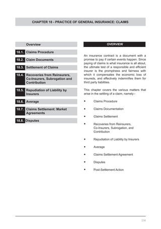 CHAPTER 18 - PRACTICE OF GENERAL INSURANCE: CLAIMS
	 Overview					
			
18.1.	 Claims Procedure		 		
			
18.2.	 Claim Documents	 			
			
18.3.	 Settlement of Claims			
				
18.4.	 Recoveries from Reinsurers,
	 Co-Insurers, Subrogation and
	 Contribution	
	
18.5.	 Repudiation of Liability by
	 Insurers	 				
18.6.	 Average					
			
18.7.	 Claims Settlement: Market
	 Agreements	
		
18.8. Disputes					
			
18.9. Post-Settlement Action
OVERVIEW
An insurance contract is a document with a
promise to pay if certain events happen. Since
paying of claims is what insurance is all about,
the ultimate test of a responsible and efficient
insurer is the promptness and fairness with
which it compensates the economic loss of
insureds, and effectively indemnifies them for
third party liabilities.
This chapter covers the various matters that
arise in the settling of a claim, namely:-
•	 Claims Procedure
•	 Claims Documentation
•	 Claims Settlement
•	 Recoveries from Reinsurers,
	 Co-Insurers, Subrogation, and
	 Contribution
•	 Repudiation of Liability by Insurers
•	 Average
•	 Claims Settlement Agreement
•	 Disputes
•	 Post-Settlement Action
236
 