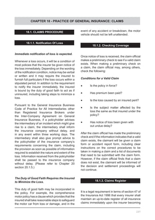 CHAPTER 18 - PRACTICE OF GENERAL INSURANCE: CLAIMS
18.1. CLAIMS PROCEDURE
18.1.1. Notification Of Loss
Immediate notification of loss is expected.
Whenever a loss occurs, it will be a condition of
most policies that the insurer be given notice of
the loss immediately. Depending on the wording
of the notification condition, notice may be verbal
or written and it may require the insured to
furnish full particulars if the loss occurs within a
stipulated period. In addition to the requirement
to notify the insurer immediately, the insured
is bound by the duty of good faith to act as if
uninsured, including taking steps to minimize a
loss.
Pursuant to the General Insurance Business
Code of Practice for All Intermediaries other
than Registered Insurance Brokers under
the Inter-Company Agreement on General
Insurance Business, if a policyholder advises
the intermediary of an incident which might give
rise to a claim, the intermediary shall inform
the insurance company without delay, and
in any event within three working days. The
intermediary shall also give prompt advice to
the policyholder of the insurance company’s
requirements concerning the claim, including
the provision as soon as possible of information
required to establish the nature and extent of the
loss. Information received from the policyholder
shall be passed to the insurance company
without delay. (Please refer to Chapter 20
section 20.1.5.)
The Duty of Good Faith Requires the Insured
to Minimize the Loss.
This duty of good faith may be incorporated in
the policy. For example, the comprehensive
motor policy has a clause which provides that the
insured shall take reasonable steps to safeguard
the motor car from loss or damage, and in the
event of any accident or breakdown, the motor
vehicle should not be left unattended.
18.1.2. Checking Coverage
Once notice of loss is received, the claim official
makes a preliminary check to see if a valid claim
exists. When making a preliminary check on
a claim, the claim official may, among others,
check the following:
Conditions for a Valid Claim
•	 Is the policy in force?
•	 Has premium been paid?
•	 Is the loss caused by an insured peril?
•	 Is the subject matter affected by the
	 loss the same as that insured under the
	 policy?
•	 Has notice of loss been given with
	 out undue delay?
After the claim official has made the preliminary
check and if the information indicates that a valid
claim exists, the claimant will be given a claim
form or accident report form, including clear
instructions on the correct procedures to be
taken in making a claim and a list of documents
that need to be submitted with the claim form.
However, if the claim official finds that a claim
does not exist, the claimant will be informed of
the decision and settlement proceedings will
not continue.
18.1.3. Claims Register
It is a legal requirement in terms of section 47 of
the Insurance Act 1996 that every insurer shall
maintain an up-to-date register of all insurance
claims immediately upon the insurer becoming
237
 