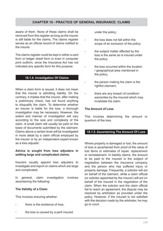 CHAPTER 18 - PRACTICE OF GENERAL INSURANCE: CLAIMS
aware of them. None of these claims shall be
removed from this register as long as the insurer
is still liable for the claims. The claims register
serves as an official record of claims notified to
the insurer.
The claims register could be kept in either a card
form or ledger sheet form or even in computer
print outform, since the Insurance Act has not
indicated any specific form for this purpose.
18.1.4. Investigation Of Claims
When a claim form is issued, it does not mean
that the insurer is admitting liability. On the
contrary, it implies that the insurer, after making
a preliminary check, has not found anything
to disqualify the claim. To determine whether
an insurer is liable for the loss, a thorough
investigation may be necessary. However, the
extent and manner of investigation will vary
according to the size and complexity of the
claim. A small claim will usually be paid on the
basis of documents submitted by the claimant.
Claims above a certain level will be investigated
in more detail by a claim official employed by
the insurer or by an independent expert known
as a loss adjuster.
Advice is sought from loss adjusters in
settling large and complicated claims.
Insurers usually appoint loss adjusters to
investigate and report on claims which are large
and complicated.
In general, claim investigation involves
ascertaining the following:
The Validity of a Claim
This involves ensuring whether:
-	 there is the existence of loss;
-	 the loss is caused by a peril insured
	 under the policy;
-	 the loss does not fall within the
	 scope of an exclusion of the policy;
-	 the subject matter affected by the
	 loss is the same as is insured under
	 the policy;
-	 the loss occurred within the location
	 / geographical area mentioned in
	 the policy;
-	 the person making the claim is the
	 rightful claimant;
-	 there are any breach of condition/
	 warranties by the insured which may
	 invalidate the claim.
The Amount of Loss
This involves determining the amount or
quantum of the loss.
18.1.5. Ascertaining The Amount Of Loss
Where property is damaged or lost, the amount
of loss is ascertained from proof of the value of
lost items or estimates of repair, replacement
or reinstatement. In liability claims, the amount
to be paid to the insured is the subject of
negotiation between the insurance company
and the person who has suffered injury or
property damage. Frequently, a solicitor will act
on behalf of the claimant, while a claim official
(or solicitor appointed by the insurer) will act on
behalf of the insured in the negotiation of the
claim. When the solicitor and the claim official
fail to reach an agreement, the dispute may be
resolved by arbitration as provided under the
policy. However, if the insured is not satisfied
with the decision made by the arbitrator, he may
go to court.
238
 