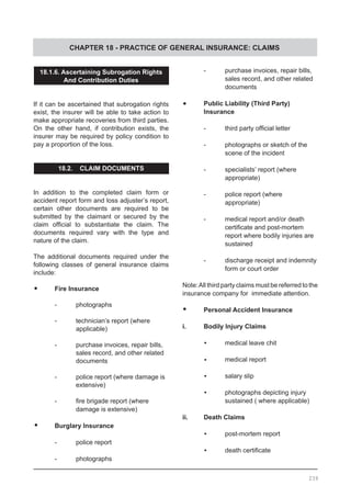 CHAPTER 18 - PRACTICE OF GENERAL INSURANCE: CLAIMS
18.1.6. Ascertaining Subrogation Rights
And Contribution Duties
If it can be ascertained that subrogation rights
exist, the insurer will be able to take action to
make appropriate recoveries from third parties.
On the other hand, if contribution exists, the
insurer may be required by policy condition to
pay a proportion of the loss.
18.2. CLAIM DOCUMENTS
In addition to the completed claim form or
accident report form and loss adjuster’s report,
certain other documents are required to be
submitted by the claimant or secured by the
claim official to substantiate the claim. The
documents required vary with the type and
nature of the claim.
The additional documents required under the
following classes of general insurance claims
include:
•	 Fire Insurance
	 -	 photographs
	 -	 technician’s report (where
		 applicable)
	 -	 purchase invoices, repair bills,
		 sales record, and other related
		 documents
	 -	 police report (where damage is
		 extensive)
	 -	 fire brigade report (where
		 damage is extensive)
•	 Burglary Insurance
	 -	 police report
	 -	 photographs
	 -	 purchase invoices, repair bills,
		 sales record, and other related
		 documents
•	 Public Liability (Third Party)
	 Insurance
-	 third party official letter
-	 photographs or sketch of the
	 scene of the incident
-	 specialists’ report (where
	 appropriate)
-	 police report (where
	 appropriate)
-	 medical report and/or death
	 certificate and post-mortem
	 report where bodily injuries are
	 sustained
-	 discharge receipt and indemnity
	 form or court order
Note:All third party claims must be referred to the
insurance company for immediate attention.
•	 Personal Accident Insurance
i.	 Bodily Injury Claims
•	 medical leave chit
•	 medical report
•	 salary slip
•	 photographs depicting injury
		 sustained ( where applicable)
ii.	 Death Claims
•	 post-mortem report
•	 death certificate
239
 