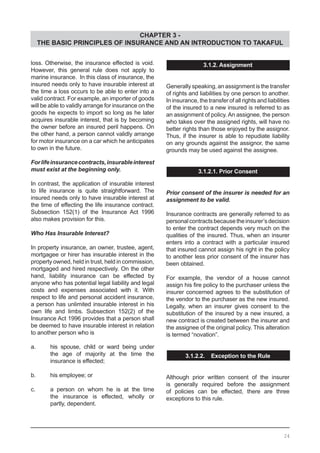 CHAPTER 3 -
THE BASIC PRINCIPLES OF INSURANCE AND AN INTRODUCTION TO TAKAFUL
loss. Otherwise, the insurance effected is void.
However, this general rule does not apply to
marine insurance. In this class of insurance, the
insured needs only to have insurable interest at
the time a loss occurs to be able to enter into a
valid contract. For example, an importer of goods
will be able to validly arrange for insurance on the
goods he expects to import so long as he later
acquires insurable interest, that is by becoming
the owner before an insured peril happens. On
the other hand, a person cannot validly arrange
for motor insurance on a car which he anticipates
to own in the future.
Forlifeinsurancecontracts,insurableinterest
must exist at the beginning only.
In contrast, the application of insurable interest
to life insurance is quite straightforward. The
insured needs only to have insurable interest at
the time of effecting the life insurance contract.
Subsection 152(1) of the Insurance Act 1996
also makes provision for this.
Who Has Insurable Interest?
In property insurance, an owner, trustee, agent,
mortgagee or hirer has insurable interest in the
property owned, held in trust, held in commission,
mortgaged and hired respectively. On the other
hand, liability insurance can be effected by
anyone who has potential legal liability and legal
costs and expenses associated with it. With
respect to life and personal accident insurance,
a person has unlimited insurable interest in his
own life and limbs. Subsection 152(2) of the
Insurance Act 1996 provides that a person shall
be deemed to have insurable interest in relation
to another person who is
a.	 his spouse, child or ward being under
	 the age of majority at the time the
	 insurance is effected;
b. 	 his employee; or
c. 	 a person on whom he is at the time
	 the insurance is effected, wholly or
	 partly, dependent.
3.1.2. Assignment
Generally speaking, an assignment is the transfer
of rights and liabilities by one person to another.
In insurance, the transfer of all rights and liabilities
of the insured to a new insured is referred to as
an assignment of policy. An assignee, the person
who takes over the assigned rights, will have no
better rights than those enjoyed by the assignor.
Thus, if the insurer is able to repudiate liability
on any grounds against the assignor, the same
grounds may be used against the assignee.
3.1.2.1. Prior Consent
Prior consent of the insurer is needed for an
assignment to be valid.
Insurance contracts are generally referred to as
personalcontractsbecausetheinsurer’sdecision
to enter the contract depends very much on the
qualities of the insured. Thus, when an insurer
enters into a contract with a particular insured
that insured cannot assign his right in the policy
to another less prior consent of the insurer has
been obtained.
For example, the vendor of a house cannot
assign his fire policy to the purchaser unless the
insurer concerned agrees to the substitution of
the vendor to the purchaser as the new insured.
Legally, when an insurer gives consent to the
substitution of the insured by a new insured, a
new contract is created between the insurer and
the assignee of the original policy. This alteration
is termed “novation”.
3.1.2.2. Exception to the Rule
Although prior written consent of the insurer
is generally required before the assignment
of policies can be effected, there are three
exceptions to this rule.
24
 