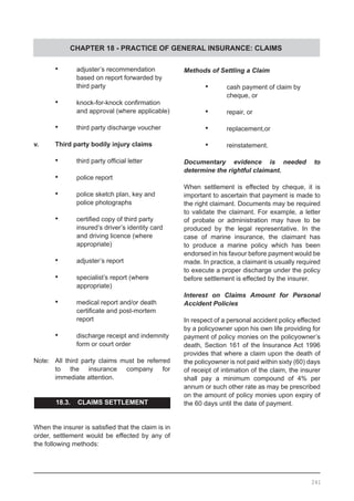 CHAPTER 18 - PRACTICE OF GENERAL INSURANCE: CLAIMS
•	 adjuster’s recommendation
	 based on report forwarded by
	 third party
•	 knock-for-knock confirmation
	 and approval (where applicable)
•	 third party discharge voucher
v.	 Third party bodily injury claims
	
•	 third party official letter
•	 police report
•	 police sketch plan, key and
	 police photographs
•	 certified copy of third party
	 insured’s driver’s identity card
	 and driving licence (where
	 appropriate)
•	 adjuster’s report
•	 specialist’s report (where
	 appropriate)
•	 medical report and/or death
	 certificate and post-mortem
	 report
•	 discharge receipt and indemnity
	 form or court order
Note:	 All third party claims must be referred
	 to the insurance company for
	 immediate attention.
18.3. CLAIMS SETTLEMENT
When the insurer is satisfied that the claim is in
order, settlement would be effected by any of
the following methods:
Methods of Settling a Claim
•	 cash payment of claim by
	 cheque, or
•	 repair, or
•	 replacement,or
•	 reinstatement.
Documentary evidence is needed to
determine the rightful claimant.
When settlement is effected by cheque, it is
important to ascertain that payment is made to
the right claimant. Documents may be required
to validate the claimant. For example, a letter
of probate or administration may have to be
produced by the legal representative. In the
case of marine insurance, the claimant has
to produce a marine policy which has been
endorsed in his favour before payment would be
made. In practice, a claimant is usually required
to execute a proper discharge under the policy
before settlement is effected by the insurer.
Interest on Claims Amount for Personal
Accident Policies
In respect of a personal accident policy effected
by a policyowner upon his own life providing for
payment of policy monies on the policyowner’s
death, Section 161 of the Insurance Act 1996
provides that where a claim upon the death of
the policyowner is not paid within sixty (60) days
of receipt of intimation of the claim, the insurer
shall pay a minimum compound of 4% per
annum or such other rate as may be prescribed
on the amount of policy monies upon expiry of
the 60 days until the date of payment.
241
 
