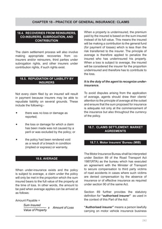 CHAPTER 18 - PRACTICE OF GENERAL INSURANCE: CLAIMS
18.4. RECOVERIES FROM REINSURERS,
CO-INSURERS, SUBROGATION, AND
CONTRIBUTION
The claim settlement process will also involve
making appropriate recoveries from co-
insurers and/or reinsurers, third parties under
subrogation rights, and other insurers under
contribution rights, if such rights exist.
18.5. REPUDIATION OF LIABILITY BY
INSURERS
Not every claim filed by an insured will result
in payment because insurers may be able to
repudiate liability on several grounds. These
include the following:-
•	 there was no loss or damage as
	 reported;
•	 the loss or damage for which a claim
	 has been made was not caused by a
	 peril or was excluded by the policy; or
•	 the policy had been rendered void
	 as a result of a breach in condition
	 (implied or express) or warranty.
18.6. AVERAGE
When under-insurance exists and the policy
is subject to average, a claim under the policy
will only be met in the proportion which the sum
insured bears to the full value of the property at
the time of loss. In other words, the amount to
be paid when average applies can be arrived at
as follows:
Amount Payable =
When a property is underinsured, the premium
paid by the insured is based on the sum insured
instead of its full value. This means the insured
will be making a contribution to the general fund
(for payment of losses) which is less than the
risk transferred to the insurer. The principle of
average is therefore applied to penalize the
insured who has underinsured his property.
When a loss is subject to average, the insured
will be considered the insurer for the proportion
underinsured and therefore has to contribute to
the loss.
It is the duty of the agent to recognize under-
insurance.
To avoid disputes arising from the application
of average, agents should draw their clients’
attention to the principle of average at the outset
and ensure that the sum proposed for insurance
is adequate not only at the commencement of
the insurance but also throughout the currency
of the policy.
18.7. CLAIMS SETTLEMENT: MARKET
AGREEMENTS
18.7.1. Motor Insurers’ Bureau (MIB)
The Motor Insurance Bureau shall be interpreted
under Section 89 of the Road Transport Act
1987(RTA) as the bureau which has executed
an agreement with the Minister of Transport
to secure compensation to third party victims
of road accidents in cases where such victims
are denied compensation by the absence of
insurance or of effective insurance as required
under section 90 of the same Act.
Section 89 further provides the statutory
definition for “authorised insurer” as used in
the context of this Part of the Act:
“Authorised insurer” means a person lawfully
carrying on motor vehicle insurance business
242
Sum Insured
Value of Property
x Amount of Loss
 