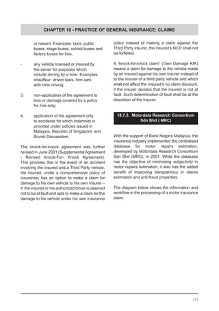 CHAPTER 18 - PRACTICE OF GENERAL INSURANCE: CLAIMS
	 or reward. Examples: taxis, public
	 buses, stage buses, school buses and
	 factory buses for hire,
-	 any vehicle licensed or insured by
	 the owner for purposes which
	 include driving by a hirer. Examples:
	 chauffeur- driven taxis, hire cars
	 with hirer driving;
3.	 non-application of the agreement to
	 loss or damage covered by a policy
	 for Fire only;
4.	 application of the agreement only
	 to accidents for which indemnity is
	 provided under policies issued in
	 Malaysia, Republic of Singapore, and
	 Brunei Darussalam.
The knock-for-knock agreement was further
revised in June 2001 (Supplemental Agreement
- Revised Knock-For- Knock Agreement).
This provides that in the event of an accident
involving the insured and a Third Party vehicle,
the insured, under a comprehensive policy of
insurance, has an option to make a claim for
damage to his own vehicle to his own insurer –
if the insured or his authorized driver is deemed
not to be at fault and opts to make a claim for the
damage to his vehicle under his own insurance
policy instead of making a claim against the
Third Party insurer, the insured’s NCD shall not
be forfeited.
A “knock-for-knock claim” (Own Damage KfK)
means a claim for damage to the vehicle made
by an insured against his own insurer instead of
to the insurer of a third party vehicle and which
shall not affect the insured’s no claim discount,
if the insurer decides that the insured is not at
fault. Such determination of fault shall be at the
discretion of the insurer.
18.7.3. Motordata Research Consortium
Sdn Bhd ( MRC)
With the support of Bank Negara Malaysia, the
insurance industry implemented the centralised
database for motor repairs estimation,
developed by Motordata Research Consortium
Sdn Bhd (MRC), in 2001. While the database
has the objective of minimising subjectivity in
motor repairs estimation, it also has the added
benefit of improving transparency in claims
estimation and anti-fraud properties.
The diagram below shows the information and
workflow in the processing of a motor insurance
claim.
244
 