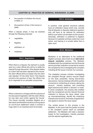 CHAPTER 18 - PRACTICE OF GENERAL INSURANCE: CLAIMS
18.8.3. Arbitration
In practice, most general insurance policies
have an arbitration clause which may provide
that all disputes or disputes relating to quantum
only will have to be referred for arbitration
before court action can be taken by the insured.
Generally, arbitration is preferred to litigation
because it is speedier and less costly than court
action, and hearing is in private rather than in
open court.
18.8.4. Mediation
Mediation is an alternative to the traditional
litigation process, also known as an alternative
dispute resolution process. The Mediator
facilitates both the complainant and the financial
service provider institution concerned to resolve
the complaint by first investigating the complaint
including all the issues involved, by a process.
The mediation process includes investigating
the complaint through various sources based
on the facts presented, having face-to-face
discussions, having meetings with all the parties
concerned or conducting an enquiry, taking into
account industry practices, and consulting
legal basis/sources before a decision is made.
In some complaints, this process also enables
both the complainant and the relevant financial
institution to discuss the issue raised, clear
up misunderstandings, identify the underlying
interests and concerns, find areas of agreement,
and agree to resolve the issue raised.
The central person in this process is the
Mediator. In the event both the parties involved
in the complaint cannot reach an amicable
settlement, the Mediator will make a decision
based on the investigation, industry practices
and the relevant applicable law.
•	 the question of whether the insurer
	 is liable; or
•	 the quantum of loss, if the insurer is
	 liable.
When a dispute arises, it may be resolved
through the following channels:
•	 negotiation,
•	 litigation,
•	 arbitration, or
•	 mediation.
18.8.1. Negotiation
When there is a dispute, the claimant is usually
seen by a claim official who will try to settle the
dispute through discussion. If the dispute relates
to a claim that has been rejected by the insurer,
the claim official will try to explain why the claim
was rejected. On the other hand, if the dispute
concerns the quantum of loss, the official may
try to negotiate for an amicable compromise.
18.8.2. Litigation
When a claimant is unhappy with the outcome of
his discussion/negotiation with the claim official,
he may take court action against the insurer.
The insurer normally considers litigation as a
last resort and therefore would try to bring about
an out-of-court settlement unless it involves a
huge claim or an important point of principle.
246
 
