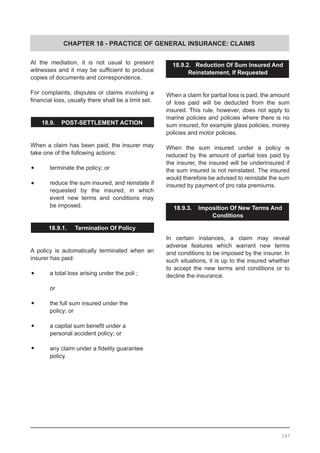 CHAPTER 18 - PRACTICE OF GENERAL INSURANCE: CLAIMS
18.9.2. Reduction Of Sum Insured And
Reinstatement, If Requested
When a claim for partial loss is paid, the amount
of loss paid will be deducted from the sum
insured. This rule, however, does not apply to
marine policies and policies where there is no
sum insured, for example glass policies, money
policies and motor policies.
When the sum insured under a policy is
reduced by the amount of partial loss paid by
the insurer, the insured will be underinsured if
the sum insured is not reinstated. The insured
would therefore be advised to reinstate the sum
insured by payment of pro rata premiums.
18.9.3. Imposition Of New Terms And
Conditions
In certain instances, a claim may reveal
adverse features which warrant new terms
and conditions to be imposed by the insurer. In
such situations, it is up to the insured whether
to accept the new terms and conditions or to
decline the insurance.
At the mediation, it is not usual to present
witnesses and it may be sufficient to produce
copies of documents and correspondence.
For complaints, disputes or claims involving a
financial loss, usually there shall be a limit set.
18.9. POST-SETTLEMENT ACTION
When a claim has been paid, the insurer may
take one of the following actions:
•	 terminate the policy; or
•	 reduce the sum insured, and reinstate if
	 requested by the insured, in which
	 event new terms and conditions may
	 be imposed.
18.9.1. Termination Of Policy
	
A policy is automatically terminated when an
insurer has paid:
•	 a total loss arising under the poli ; 		
	 or
•	 the full sum insured under the
	 policy; or
•	 a capital sum benefit under a
	 personal accident policy; or
•	 any claim under a fidelity guarantee
	 policy.
247
 