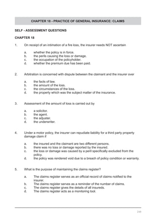 CHAPTER 18 - PRACTICE OF GENERAL INSURANCE: CLAIMS
SELF - ASSESSMENT QUESTIONS
CHAPTER 18
1.	 On receipt of an intimation of a fire loss, the insurer needs NOT ascertain
	 a.	 whether the policy is in force.
	 b.	 the perils causing the loss or damage. 			
	 c. 	 the occupation of the policyholder.	
	 d.	 whether the premium due has been paid.
2.	 Arbitration is concerned with dispute between the claimant and the insurer over
	 a.	 the facts of law.						
	 b.	 the amount of the loss.
	 c.	 the circumstances of the loss.
	 d.	 the property which was the subject matter of the insurance.
3.	 Assessment of the amount of loss is carried out by
	 a.	 a solicitor.
	 b.	 the agent.							
	 c.	 the adjuster.	
	 d.	 the underwriter.
4.	 Under a motor policy, the insurer can repudiate liability for a third party property
	 damage claim if
	 a.	 the insured and the claimant are two different persons. 		
	 b.	 there was no loss or damage reported by the insured.
	 c.	 the loss or damage was caused by a peril specifically excluded from the 	
		 policy.
	 d.	 the policy was rendered void due to a breach of policy condition or warranty.
5.	 What is the purpose of maintaining the claims register?
	 a.	 The claims register serves as an official record of claims notified to the
		 insurer.
	 b.	 The claims register serves as a reminder of the number of claims.
	 c.	 The claims register gives the details of all insureds.
	 d.	 The claims register acts as a monitoring tool.
248
 